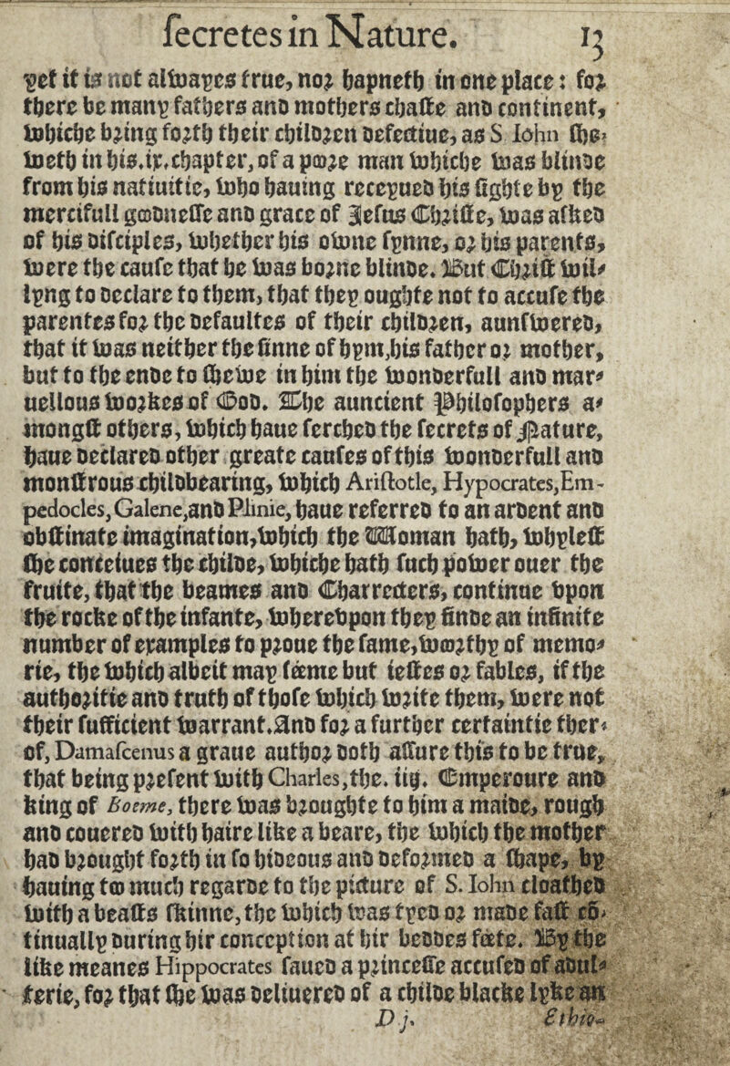 'get it is not altoapcs true, no; bapneth in one place : for there be manp fathers ano mothers chatte ano continent, tobiche bring forth their cbiloren oefecttue, as $ lohn £he> ioeth in his.ir.chapter, of a pm;e man tobiche toasblinae from bis natiuitie, tobo bauing reccpuebbisOgbfebp the mcrcifull gmoneffe ano grace of lefus Chjitte, boas afkeo of his Difriples, Uihether his clone fpnne, or his parents, toere the caufc that he toas borne blinoe. lout <Ehjitt toil* Ipng to Declare to them, that tbep oughte not to accufe the parentes fo; the oefaultcs of their chilien, aunftoereo, that it toas neither the ttnne of bpnt,bis father or mother, but to the enbe to (hetoe in him the toonDerfull ano mar» uellous toorkcs of <E>oD. Che auncient Pnlofophers a» rnongtt others, tohich haue fercheD the fecrets of Rature, haue oeclareo other greate canfes of this toonberfull ano monttrous chilDbearing, tohich Ariftotle, Hypocrates, Em¬ pedocles, Galene,ano Plmie, haue referreh to an aroent anh obttinate imagination,tohich the Wtoman hath, tobplett the conceiues the chiloe, tohiche hath fnch potoer ouer the fruité, that the beames ano Characters, continue bpon the roche of the infante, toherebpon tbep finoe an infinite number of eramples to proue the fame,tomrfbp of memo» rie, the tohich albeit map feeme but iettes or fables, if the authorise ano truth of thofe tohich toritc them, toere not their fufficient toarrant.^no for a further certainfie fher» of, Damafcenus a graue author Doth atture this to be true, that beingp;efenttoithCharles,the.iih. Cmycroure an& feing of Bonne, there toas bjoughte to him a matoe, rough ano couereb toith haire like a beare, the tohich the mother bao brought forth in fo bioeous ano oeformeD a fhape, bp hautng too much regaroe to the picture of S. Iohn cloatheO toithabeatts fiunne,tbctobtcbteastpcoor maoefatt c6< ttnuallpouringbir conception at bir beooes feete. IBpthe like meanes Hippocrates fauco a princefie accufeo of aOul» ferie, for that Ihe toas Deltuerco of a chiloe blacke Ipke an
