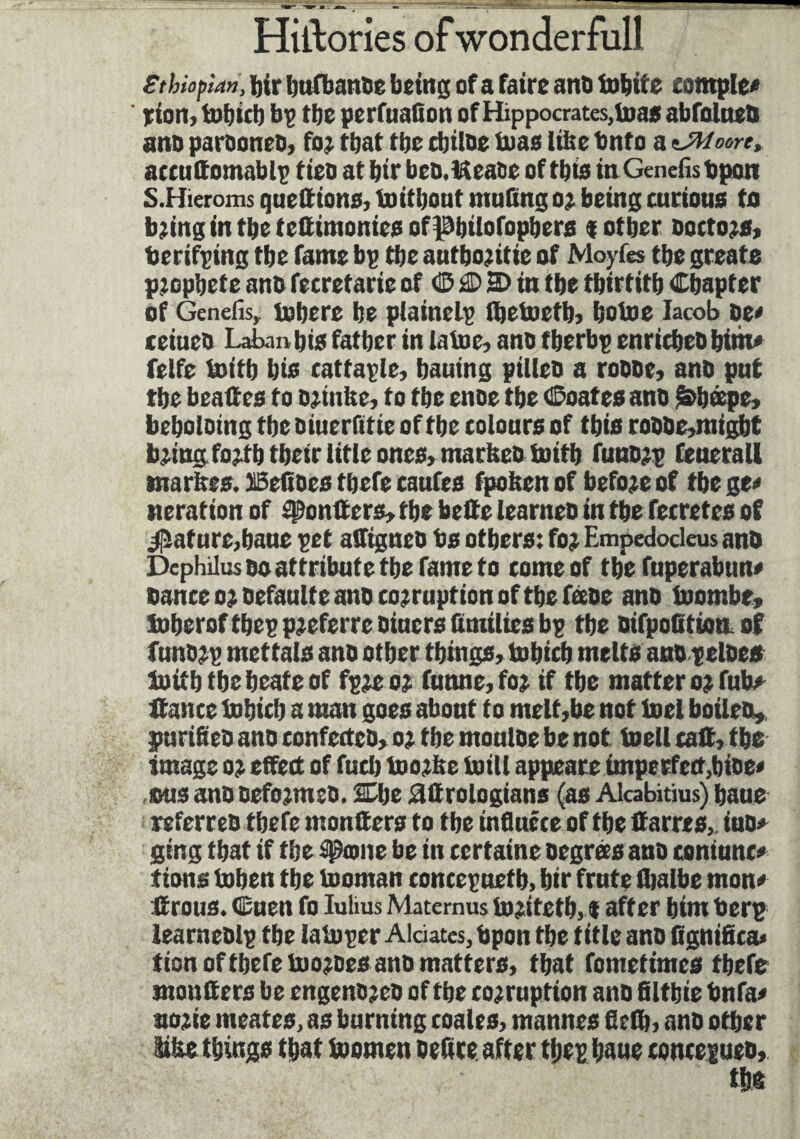 Ethiopian, Jjir bufbanoe being of a faire ans bobife complex rioit, tobicb bp tbc perfuafion of Hippocrates,boas abfolnes ans paroones, for that tbc cljtise bias Ithe bnfo a nJWoort, accnttomablp tico at bir bcs.Hease of this in Gtnefisbpon S.Hieroms quettions, bo it bout muting or being curious to b;ing in tbe testimonies of Pbtlofopbers «other Doctors, berifping tbe fame bp tbe autbojitie of Moyfes tbe greate prophète ano fecretarie of 4P £D H> in tbe tbirtitb Chapter of Genefis, inhere be plainelp Ibeboefb, boboe Iacob se* eeiuco Laban bis father in laboe, ano tberbp enriches hint* feife boitb bis cattaple, bauing pilles a rosse» ans put tbe bead es to sriultc, to tbe enoe tbe Coates ans &bæpe» beboloing tbe oiuerfitie of tbe colours of this rosse»migbt bring fo;tb their title ones, martteo boitb funsrp feuerall marfees. JlSeltoes tbefe caufes fpobcn of before of tbe ge* iteration of spontters, tbe belle learneo in tbe fecretes of Rature,bane pet affignes bs others: fo; Empdodeus ans Dcphilus so attribute the fame to come of tbe fuperabun* Dance o;oefaulte ano corruption of the féese ans boombe, toberof tbep preferre oiners (unities bp tbe oifpoQtioa of funsrp mettais ans other things» tobicb melts ans pelses boitb tbe beate of fpre or funne, fo; if tbe matter o; fub* fiance bobicb a man goes abont to melt,be not boel boites» purifies ano confectes, o; tbe moulse be not boell call, tbs image o; effect of fuel) toorfte built appeare imperfect,bise* dus ans oefo;mes. She âttrologians (as Alcabitius) baue referres tbefe montters to tbe influéee of the ttarres, iuo* ging that if tbe âgeone be in certaine oegrées ans contunc» iions bobeu tbe booman concepuetb, bir frute fljalbe mon* ilrous. 4Euen fo Iulius Maternus toritetb, « after bim berp learnesip tbe laboper Aidâtes, bpon tbe title ano fignifica* tion of there bno;oesans matters, that fomeftmes tbefe montters be engeno;eo of tbe corruption ano filtbie bnfa* aorie meates, as burning coales, mannes fiett), ano other Sifce things that boomen settee after tbep base concepues,