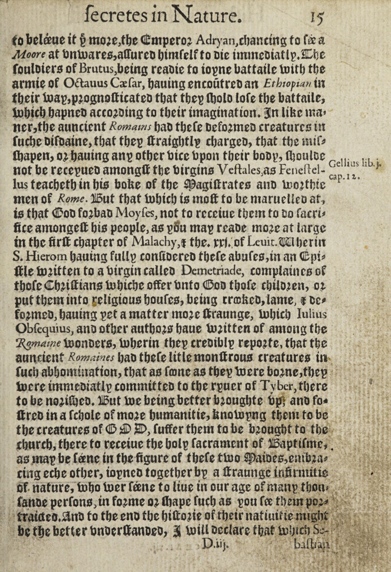 to belffuc it § moje,t&e GEmpcroj Adryar^clianctng to te a Moore at tmtoare&affureD bint (elfto oie immeDiatlpÆbe fouloiers of Brutus,being reaoie to iopne battaile tottb tbe armieof O&auusCæfar, batting eneoütreo an Ethiopia» in tbeir toaç,pjognotttcateû that tbep fltolo lofe tbe battaile, iobicb bapneo accojDing to tbeir imagination, jn like ina> ncr,tbe auncicnt Romains bao tbefe oefojmeo creatures tit lacbeOifoaine>tbattbep ftraigbtlp ebargeo,tbat tbemif* fbapen, o^bauing anp otherbicebpon tbeir boop, (bouloe m |b, not be recepaeo among!* tbe birgtns Veftales.as Feneftcl- ™ 1 } lus teacbetb in bts bofee of tbe ^agtfirateo ano toojtbte F men of Rime. 115at tbat tobicb to moft to be maruetleo at, is tbat ©oo fojbao Moyfes, not to receiue them to oo facet* fice amongelt bis people, as pSa map reaoe mo?e at large m tbe firlt chapter of Malachy,f tbe* rrj/of Leuit. Liberia S. Hierom bauing fallp conltoereo tbefe abafes,in an ©pi* file to^itten to a birginealleo Demetriade, complaints of tbofe ©bilans tobicbe offer Onto ©oo tbofe cbilojen, pat them into £eltgiousboufcs,betng tr©iieo,lame, $oe* fo^meo, baaing pet a matter mojeftraunge, Iobicb Iulius Obfequius, ano other aatbojs baue tojitten of among tbe Vgmune toonoers, toberin tbepcreoiblp reporte, tbat tbe aancient ^^r^baotbefelitlemonûroas creatares in fucb abbomination, tbat as fame as tbep toere borne,tbep toere immcoiatlp committeo to tbe rpuer of Tybcr,there * to be no^ilbeo* 115ut toe being better bjongbte bpi ano fo* ltreo in a fcbole of nwe bamanitie, knotopng them to be tbe creatures of ©©2>,fuffer them to be brought to tbe ebareb, there to recetue tbe bolp facrament of XBaptifme,. as map be fame in the figure of tbefe ttoo 2paioes,embja* ting eebe other, iopneo together bp a ftraungc infirmilie of nature, tobo toer feene to liue in our age of manp tbou> fanoeperfons^info^meojffiapcfucbas pou fee them po** îratdeo.&no to tbe eno tbe biftojie of tbeir nat tail te might be tbe better bnocrffanoeo, 3 toil! hectare that tobicb Si* D.iij. baftiaii y» \ < '' r r^^'v 6 ^ j* *»■- '? * ‘^ *