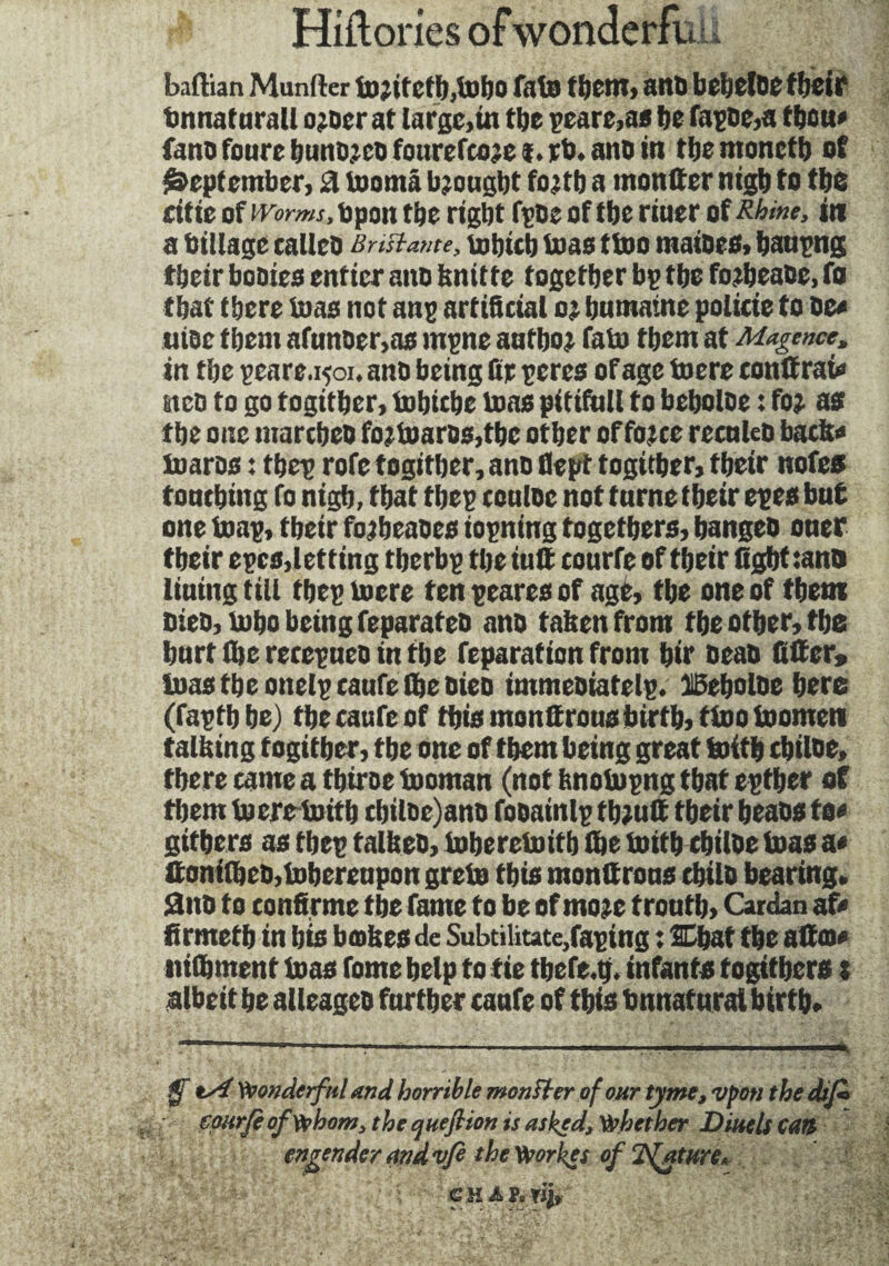 baftian Munlter to;itetI),toi)0 fate tijCItl, attD bebclDC f fjCtP bnnaturall ojocr at large,in the peare,as lie fagde,a toon* fano foure bundjcd fourefcoje I. rb> ano in tbemonetb of September, ri toomâ Ujougljt font) a «confier ntgb to the citte of worms, bpon the right fpoe of the rtuer of Rhine, in a tillage calico BHstame, tobicb teas tioo maides, baupng tbeir bodies entier ano knitte together bp the fo?beade, fo that there ioas not ang artificial oj humaine policie to de» wide them afunoer,as mgne aufbo? fato them at Magence, in the peare.rçoi. ano being fir peres of age toere conltrai» stco to go togitber, inbicbe ioas pitiftill to beboloe : foj as the one marcbeo fo:toarDs,tbc other offojce recnleo bacb» toaros : tbep rofe togitber, ano flept togitber, tbeir nofes touching fo nigh, that tbep couloe not turne tbeir epes but one ioap, tbeir fojbeades iopning togetbers, banged oner tbeir epes,letting tberbp the iutt courfe of tbeir fight tant» liuing till tbep loere ten peares of âgé, the one of them oieo, lobo being feparated ano taken from the other, the hurt (he recepueo in the reparation from b«r Dead filter» loas the onelpcaufe Ibe died immediatelg. ®ebolde here (faptb be) the caufe of this numerous birth, ttoo ioomen talking togitber, tbe one of them being great toitb cbiloe, there came a tbiroe toornan (not knoiupng that cgtber of them toere ioitb cbiloe)ano fooainlp tbjutt tbeir beads to» gitbers as tbep talked, ioberetoitb (he ioitb cbilde ioas a« ftoni(hed,iobereupon greio this monttrous child bearing. 2nd to confirme the fame to be of mo?e troutb, Cardan af» firmetb in bis bœkes de Subtilitate,faping : Shat the alto» talk ment ioas fome help to fie tbefe.g. infants fogitbcrs j albeit be alleaged further caufe of this bnnatural birth. fjf tsi Wonderful and horrible monster of our tyme, vpon the difi epurfi of whom, the queftion is asked. Whether Dmels can engenderaridvfe the Worket of Tfature.
