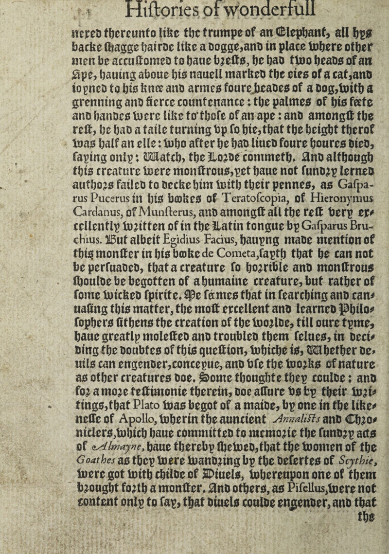 stereo thereunto litre the trumpe of an (Elephant, all bps bathe Ibagge hairoe litre a oogge,ano in plate Inhere other men be accuftomeo to haue b?efts, he hao tino beaosof an Spe, bauing aboue ins nauell marlteo the eies of a cat,ano iopneotobisknœano armes foure bcaoes of a Dog,toitb a grenning ano fierce countenance : the palmes of his fate ano hanoes inert litre to’thofe of an ape : ano amongft the reft, he hao a taile turning bp fo hie, that the height therof inas half an elle : inho after he hao liueo foure heures OieD, Taping onlp *. ©latch, the llojoe commeth. 3no although this creature incre monttrous,pet haue not funo^p lerneo authors failco to oecke him tnith their pennes, as Gafpa- rusPucerusin his bodies Of Teratofcopia, of Hieronymus Cardanus, of Munfterus, ano amongft all the reft berp cr# cellentlp injitten of in the îlatin tongue bp Gafparus Bru- ctiius. Ï5ut albeit Egidius Facius, baupng maoe mention of this monitor in bis bœke de Comcta/apth that he cannot beperfuaoeo, that a creature fo horrible ano monftrous (houloe be begotten of a humaine creature, but rather of Tome inickeo fpirite. spe fûmes that in fearching ano can# naltng this matter, the moft ercellent ano learneo philo# fophers fit hens the creation of the toojloe, till cure tpme, haue greatlp molefteo ano troubles them felues, in oeci# oing the ooubtes of this queftion, fobicbe is, ©tbetber De> utls can engenoer,concepue, ano bfe the tooths of nature as other creatures Doe. &ome thoughte tbep cculoe : ano foi amoje fefttmonie therein, DoeatTure bs fcp their lu?i# tings,that Plato boas begot of a maioe, bp one in the like# stefteof Apollo, toherin the auncient AmatiSls ano Chjo# ntclers,b)hich haue committeo to mcmojte the funojp acts of zAimayne, baue tberebp lhcboco,that the boomen of the Goathes as tbcp boere buanojing bp the oefertes of Scythu, boere got boitb chiloe of jBDiuels, iobcrcupon one of them brought fojtb a monfter. 2no others, as Pifellus,boere not content onlp to Tap, that Dtuels couloe enjenoer, ano that
