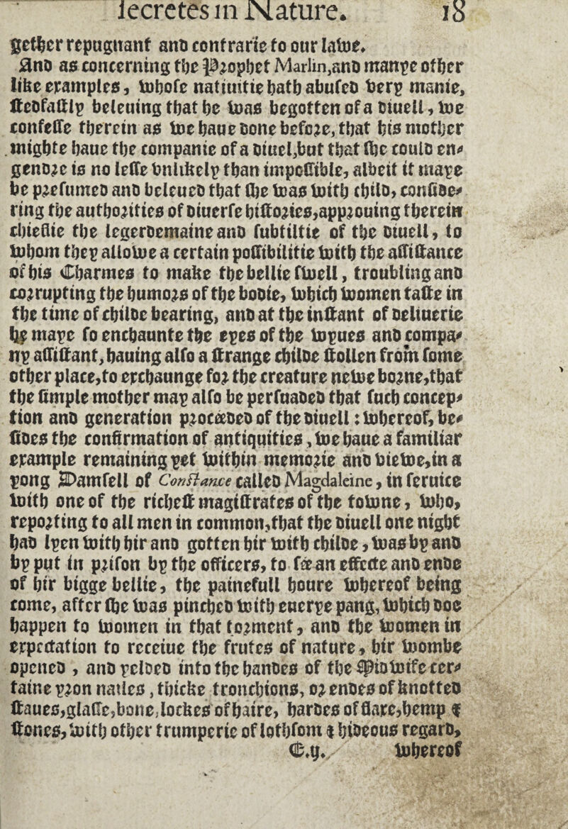 getter repugnant ano contrarie to our latoe* £no as concerning the Prophet Marlin,ano manpe other lifce examples, tohofe natimtiebatbabufeo berp manie, lteofaftlp beleuing that be teas begotten of a oiuell, toe tonfeffe therein as toe baue bone before, that bis mother mtgbte baue the companie of a omel,but that the coulo en* genome is no leffe bnliftelp than tmpofttble, albeit it mape be prefumeo ano bclcueo that the teas toitb cbilo, conftoe* ring the authorities of oiuerfebiftortes,approuing therein cbteflte the legeroematneano fubtiltie of the otuell, to tobom tbep allotoe a certain potTibilitie tottb the abidance of bis Charmes to matte tbebeliieftoeli, t roubling ano cor rupting the humors of the boote, lobich tcomcn tafte in the time of chitoe bearing, ano at the inftant ofoeltuerte he mape fo enchaunte the epesofthe topues anocompa* np affiftant, hauing alfo a ft range chitoe ftollen front fome other p!ace,fo erchaunge for the creature netoe borne,tbat the ftmple mother map alfo be perfuaoeo that fuch concept tion ano generation proeæoeo of the otuell: tobereof, be* does the confirmation of antiquities, toe haue a familiar example remaining pet toithin memorie anobtetoe,tna pong SDamfell of c^^«ctf calleoMagdalcine,tnferuice lutth one of the richeftmagtftrafesoffhe totone, toho, reporting to all men in common,that the oiuell one night bao Ipen toitb btr ano goftenbirtottbcbiloe,toasbpano bp put in prifon bp the officers, to fæaneffctfeanoenoe of htr bigge bellie, the painefull boure tobereof being come, after (be teas pinrbeo tcitb eucrpe pang, tobteb Ooc happen to toomen in that torment, ano the toomen in expectation to receiue the frutes of nature, htr toombe openeo , anopcloeo into the hanoes of tbe$piototfeccr* taine pron natlcs, thicbe tronchions, or enoes of ftnotteo ftaues,glafte,bone;locfcesofbatre, baroes of flare,hemp $ ftones, totth other trumperie of lothfom t btoeous regaro, tobereof