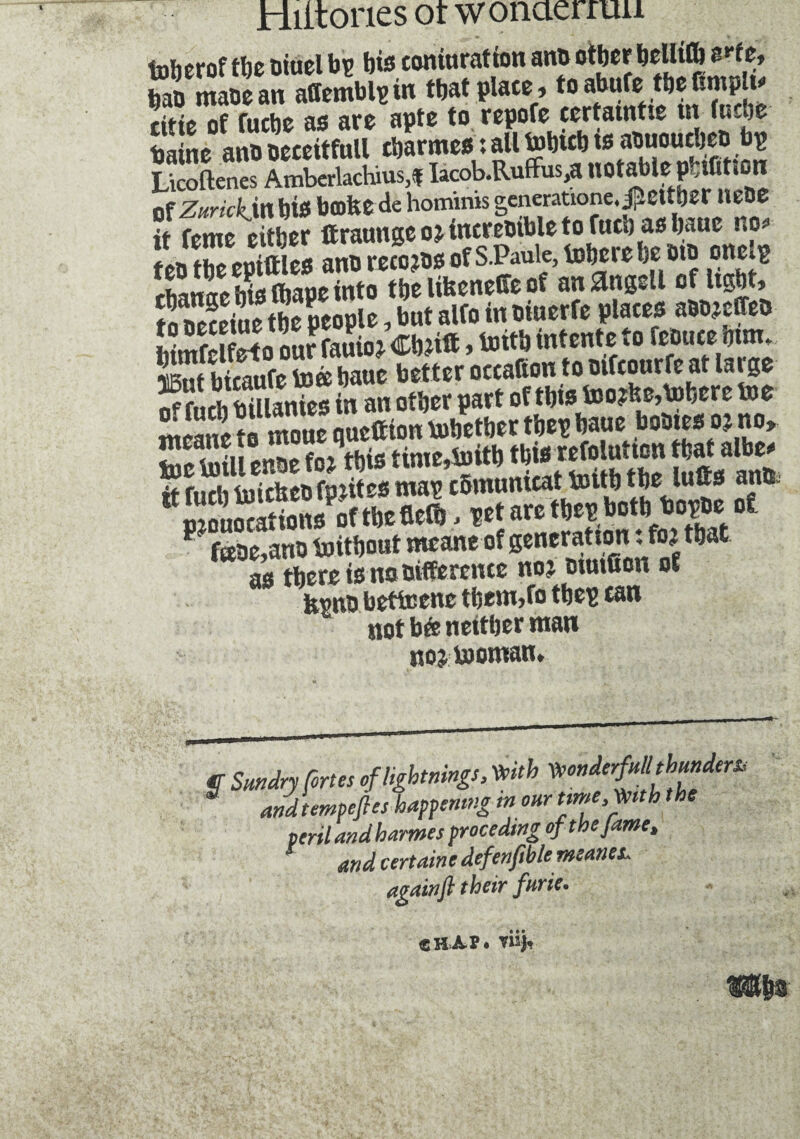 foherofthe oiuel bp bis caniuration antt other belli® Me, 2 tnaoean atfemblpin that place, to abufetbe Cmplu titie of fuebe as are apte to repofe eertaintie in (ucoe Saine ant. oeceitfull ebarmes : all tobicb ts aouourijet> bp Licoftenes Ambcrlachius.î Iacob.Ruffus,a notable pblûtton of Zurickjn bis bcofcede hominis generatwne.^ettber UeDe it feme either ftraunge o? incremble to fuel) as baue no* f eb the epittles ano retors of S.Paule, inhere be mo onelg rhanae bio Chape into the lifeenefie of an &nggll of light, to Deceive the people, but alfo in eiuerfe places aoo?effet> Wmfpifrto our fouio ? Cb?ift, toitb intente to feoute mm. St btomfe toè baue better oceafton to oifcourfe at large S fueh bXnies in an other part of this too?fee,inhere toe me£to mouequefftontobetbertbepbaue bomesojno, toe toi» enoe fo? this time,toitb fbw tefolution that aft* it fuel) toicücbfp.iites map cbmumcat toitb tbe lutts antt. ” monocat ions of the tie®, pet are tbep botb bopoe of t} f«oe,ano toitbout meane of generation : ft? that as there is uaoifferente no? oiutüon of fevno betfcene tbem,fo tbep ean not bée neither man nojtooman. $ Sundry Cortes of lightnings, Kith KonderfuUthundem andtempefles happening m our time. Kith the peril and harms procedtng ofthejame, and certaine defenftble meaner again ft their furie. CHAP. Yisj,