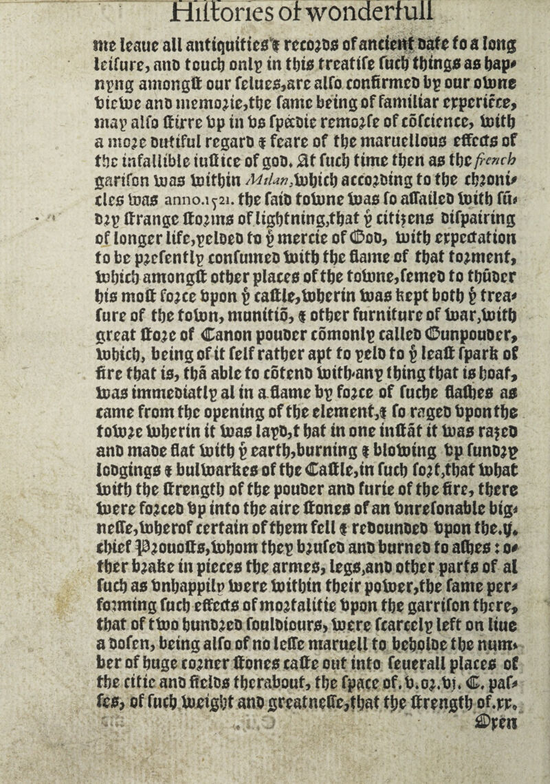 me leaue all antiquities'! rccojos of ancient safe fo a long Icifurc, auD touch only in tins f reattfe fuel) things as bap* npng antongtt oar felues,are alfo confirmcD bp our otone bictoe ano memo?ie,tbe fame being of familiar erpcricce, map alfo ttirre bp in bs fpecoie remojfe of côfcicncc, toitb a ntoje Dutiful regaro î fcare of the maruellous effects of tbc infallible iuüice of gon. Sit fucb time then as tbc french garifon bias toitbin A/,/*»,tobicb accojDing to tbe cbjoni* ties toas anno.1^21. tbe fais totome tuas fo aflailco toitb fit* Dtp ttrangc tto?ms of lightning,that p citizens Difpairing of longer life,pcloeo to i> mertie of God, toitb erpectation to be pjcfcntlp tonfumco toitb tbe Same of tbat tonnent, tobicb am on git other plates of the f otone, femeo to tbûDcr bis moft fojee bpon p cattle,toberin toas hept both p trea* fure of tbe toton, munitiS, f other furniture of toar,toitb great tto;e of Canon pouocr tômonlp calico Gunpouoer, tobicb, being of it felf rather apt to pelo to p leatt fparit of fire that is, tbâ able to côtenD toitb-anp thing that is boat, toas immeDiatlp al in aflame bp fojee of fuebe flatties as tame from tbc opening of the element,! fo rageo bpon tbe totome toberin it toas lapD,t bat in one inttât it toas rajeo ano maoe flat toitb p earth,burning i blotoing bp funojp loogings ! bultoarUcs of tbe Cattle,in fucb fo? t.tbaf tobat toitb the Crengtb of tbe pouDer ano furie of tbe fire, there toere fojceo bp into tbe aire ttones of an bnrefonable big* nefle,toberof certain of them fell f rcDounûeû bpon tbe.y. thief p?ouotts,tobom tbep bjufeD ano burn to f o atbes : o* ther tombe in pieces tbe armes, legs,ano other parts of al fucb as bnbappilp toere toitbin tbeir potoer,tbe fame per* fowling fucb effects of mojtalitie bpon tbe garrifon there* tbat of ttoo bunojeD fouloiours, toere fcarcclp left on liue a bofen, being alfo of no leffe maruell fo beboloe tbe num* ber of huge corner ttones tatte out into feuerail places of tbe citic ano ficlos tberabouf, tbe fpace of.b.oj.bi. C. paf* fes, of fucb toeigbt ano greatneflc,tbat the ttrengtb of.rr.