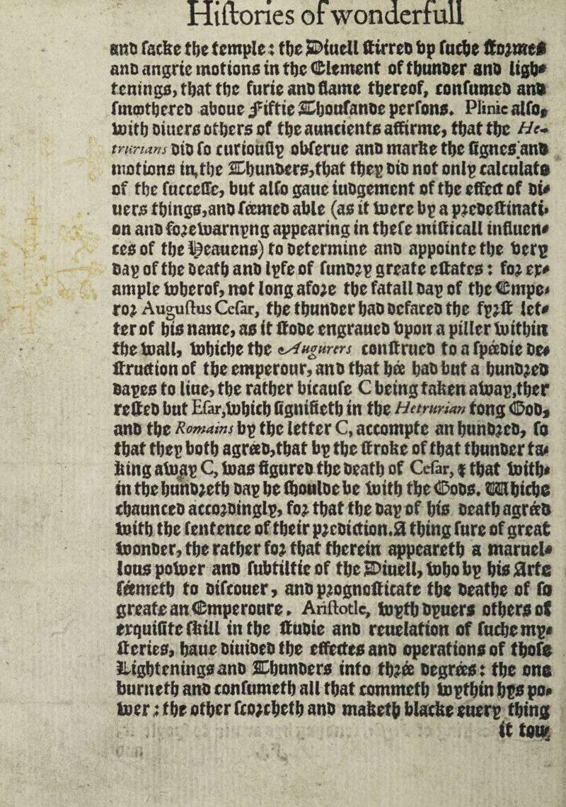 ano facbe tbe temple : tbe jEDiuetl ftirreD bp fucbe ttojutei anc (ingrtc motions in tbe Clement oftbunoer ano ligb* tenings, that the furie ano flame thereof, confnmeo ano fuuptbereo aboue juftie Sljoufanoe pcrfons. Plinie alfo* toitboiuers others of the auncients affirme, that the He. trurmnsoiofocurioufip obferue anomarltetheCgncsano motions in,the 2Dbunoers,tbat tbep Dio not onlp calculate of the fnccefle, but alfo gaue iuOgement of the effect of Dû uers things,ano franco able (as it toere bp a paeOettinati* on ano fojetoarnpng appearing in thefe mitticall influent ces of the lÿeauens) to Determine ano appointe the berp oap of the Death ano Ipfe of funojp greatc citâtes : foj er* ample boberof, not long afo;e the fatall oap of tbcCmpe* ro? AuguftusCefar, the thnnoer hao oefareo the fpjft let* ter of bio name, as it iïooe engraneo bpon a piller boitbitt the mail, tobiche the tAugmers conitrneo to a fpàoie De» fraction of the emperour, ano that hœ hat but a hunojeo oapes to line, tbe rather bicaufe C being taben atoap.ther refteo but Efar,bobicb Cgnifieth in tbe Ham-nan tong Coo, ano the Romains bp the letter C, accompte an bnnbjeo, fo that tbep both agreeo,that bp the if robe of that thunoer ta< bingab>|pC, boas figureo the Death of Cdar, % that boitb* mtbeburio;etb oapheihouloebe boith the Coos. Wihiche thaunceo accojoinglp, fo? that tbe oap of bis Death agrees boitb tbe lentence of tbeir p;coiction.0 tbing fure of great toonoer, tbe ratber fo; tbat therein appcaretb a marueU iouspotoer ano fubtittieof tlje jDiuell, bobo bp bisSlrfe féemctb to Difcouer, ano p;ognofficate the Deaths of fa greats an Cmperoure, Anftotle, toptb opuers others of erquilite fittll in the tfuoie ano reuelation of fucbempt if eries, baue oiuioeo tbe effettes ano operations of thofe iligbteningsano SCbunoers into tb;œ Degrees; tbe one burneth ano eonfumetb all that commetb boptbin bps po* l»er; the other fco;cbetb ano mabeth blacbe enerp thing ft t«U(