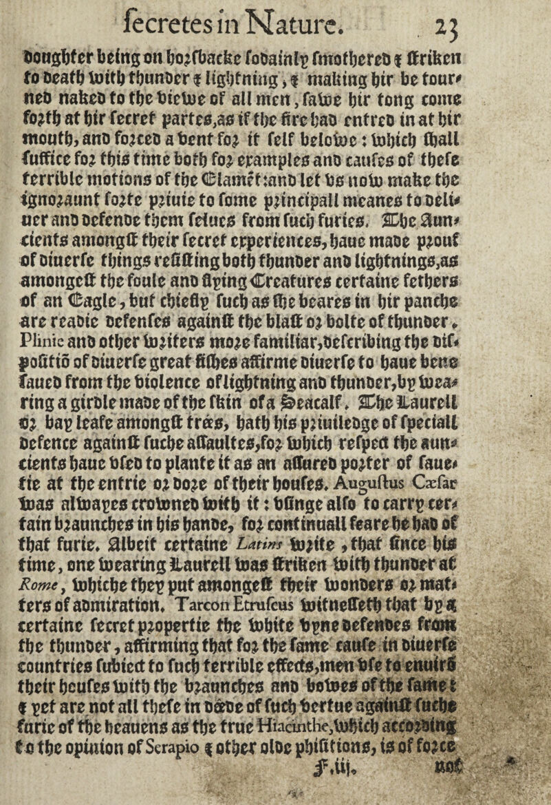 ttougfjfcr being on boxfbaefee fooainlp fmotbereo i ffrifeen to Death toitb tbunoer? lightning,? malting bir be tour»1 neo nafteo to the bietoe of all men, false btr tong come foxfb at btr fecret partes,as if tbe fire bao entreo in at btr month, ano foxteo a bent fox it feif belotoc : to'oicb (ball fuffice fox this time bofb fox examples ano tarifes of tbefe terrible motions of tbe Claméf :ano let Is nolo mafee tbe ignoxaunt fojte pxiuie to fome p^incipall meanes to Deli* ner ano Defence them feiucs from fucb furies. 3Dbe 3un» ctcnts amongtt tbeir fecret experiences, bauc maoe pxouf of oiuerfe things refining both f bunoer ano lightntngs,as arnongc® tbe foule ano Aping Creatures certaine fetbers of an Cagle, but cbieflp fucb as (be beares in btr panebe are reaoie oefenfes againft tbe blalt oj boite of tbunoer. Plinic ano other inciters ntoxe familiar,oeferibing the nif* pofitiô of oiuerfe great filbes affirme oiuerfe to baue bene faueo from tbe biolence ofligbtning ano tbunoer,bp toea* ringagirolemaoeoftbefbin ofaëeacalf, She ILaurclt 0; bap leafe amongtt très, bath bts pjiuileoge of fpeciall Defence again® fuebe afiaultes,fox tobicb refpect tbeaun» cknts baue bfeo to plante it as an aflttreo poster of faue« tie at the entrie ox ooee of tbeir boufes. Auguftus Cæfar tuas nltoapes trotoneo toitb it : bfinge alfo to carrp cer* tain bjaunebes in bis banoe, fox continual! feare be bao of that furie, àlbeit certaine Latins toxite, that fince bis time, one (Bearing ilaurell teas ttriben toitb tbunoer at Rome, lobicbetbepputamongett tbeir toonoers ox mat» fers of aomiration. TarconEtrufcus toitneffetb that bp a certaine fecret pxopertie the tobite bpne Defences from tbe tbunoer, affirming that fox tbe fame caufe in oiuerfe countries fubicct to fucb terrible effects,men bfe to enuirô tbeir beufes toitb tbe bxaunebes ano betoes of the fame t ? pet are.not all tbefe in oœoe of fucb bertue again® fuebe furie of tbè bcauens as tbe true Hiacinthe,tobicb accoioing t o tbe opinion of Serapio ? other oloe pbifitions, is of foxce iStij. not