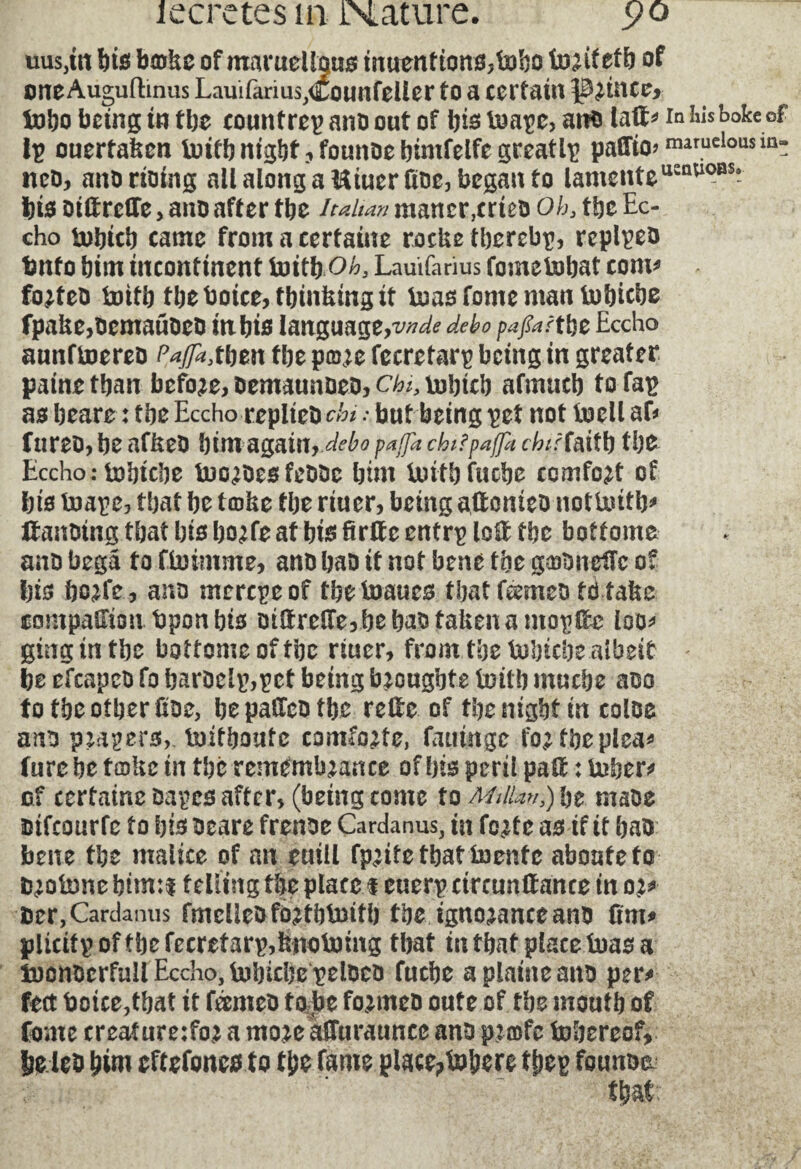 misfit bis bmkc of maruelfoit* inuenttons,hobo tor itetb of one Augufhnus Lauifarius,Counfeller to a certain grince* tubo being in tbe counfrepansoutof bistoape,at?s laft* invoke of ip ouertalscn toitb night, fomtse bimfelfe greatlp paffto>roaruclousma: nés, ans doing all along a Uiuerfise, began to lamente usaUO0S- bis oiftrcHe> ano after tbe Italian maner,cries Oh3 the Ec- cho tobicb came from a certaine rocUe tberebp, repipes tmfo bim incontinent toitb oh} Lauïfarîus fometobat com* fortes tottb tbe boice, thinking it toas fonte man tobicbe fpake,scmauses in bis language,xW<? debo pafiartfa Eccho aunftoeres Pafa^tw tbe pmre fecretarp being in greater paine than before, semaunses, chj, tobicb afmucb to fap as beare : tbe Eccho replied chi : but being pet not toell af* fnreo, be afkes bim again, debo paffk chitpaffa chitfaitb tbe Eccho: tobtcbe toorsesfessc bim tottb fucbe comfort of bis toape, that be tcoke tbe riuer, being attentes nottoitb* ftansing that bis horfe at bis firtte entrp lott tbe bottome ano begâ to ftoimme, ano bao it not bene tbe gaftneffc of bis borfe, ano mcrcpeof tbetoaucs tbatttemes tdtake companion bponbts stttretterbebastakenamopttc loo* giug in tbe bottome of tbe riuer, front tbe tobtcbe albeit * be efcapcb fo baroelp,pet being brougbte toil!) ntucbe aoo to tbe other üoe, be pattes tbe rettc of tbe night in coloe ano papers,, toitboutc comforte, fatmtge for the plea* fure be tœke in the remembrance of bis peril patt : tuber* of certaine sapes after, (being come to MtlUn,) be ntaoe mfeourfe to bis scare frenoe Cardanus, in forte as if it bao bene the malice of an euill fprifethatiuentc aboute to fcrotone bim:i telling the place $ euerp circunttance in or* Der, Carda mis fmcllesfortbtoitb tbe ignorance ano fim* pUcitpoftbefecretarp,bnotomg that in that place tuas a toonscrfull Eccho, tobicbe pelDco fucbe a plaine ano per* feet boice,tbat it ternes to be formes oute of. tbe mouth of fome creature:for a more atturauncc ans præfc tobereof, be les him eftefones to the fame place? tobere thep founse.