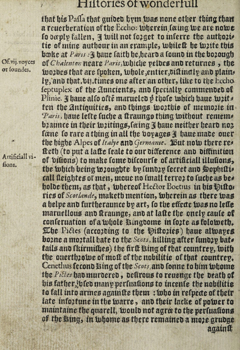 Ofivij.voyccs or foimdes. Artificial I vi¬ vons. riiitories or wonderrall that bisPafla that guiDeo bpm tons none other thingfbatt a rcuerberation of tbe Fxcho: niberein.feeing toe are notoe fo oerplp fallen, Jtoill not fojget toinferre the autboji? fie of mine autbour in an trample, tobilett be tojtte this babe at Pans :ÿ banc faitb be,bearo a founo in tbe bojougb of Chaknten neare Parts,\xbicbe pelûcsanû returnes , tbe toojDcs that are fpolten, ti)bole,cntier,oittin(tlp ano plain? Ip, ana tbaf.bij.times one after an other, liUe to tbe tccho feptuplex of tbe Auncients, ano fpccuillp commenoeo of Plinie. § baue alfo oftê marneleo Jj tbofe tBbicb baue tojit? fen tbe Antiquities, ano things toojtbie of memojie in ‘Paris, baue lefte fuebe a ffraungothing tmtbout remem? bjaunce in their tojitings,fttmg 3 baue neither bearo noj feene fo rare a thing in all tbe Dopages 3 baue mace ouer tbe bigbe Alpes of /talye ano germame. ï5ut nolo there re? ftetb (to put a latte feale to our Differente ano Diffinitiott of bifions) to matte feme oifcourfe of artificial! Ululions, tbe tobicb being to’ougbte bp funo^p fecrct ano £>opbttti? call lleigbtes of men, moue no (mall terror f 0 fuebe as be? bolbe them, as that, tobereof Heftor Boetms in bis lf)ttto< ries of Scot lande, mafeetb mention, tube rein as there boas a belpe ano furtberaunce bp art, fo tbe effette teas no leffe maruellous ano ftraunge, ano at latte tbe onelp caufe of conferuation ofafnbole bungoome infojtc asfolotoefb. 2Cbe Piftes (accojDing to tbe lÿttojies) baue altoapes bojne a montait bate to the Scots, {tilling after funb?p bat? tails ano fttirmifljes) tbe firtt Bing of tbat countrep, toifb tbe oaerfbjotoeofmottoftbenobilitie of that countrep, Cenethus feconD Sing of the Sww.ano fonne fo bim tobome tbe Putes bno nturocreD, oefirous fo reuenge the Death of bis fatber,*bfeDmanppcrfuafions to incenfe thenobilitie to fall info armes againtte them :t»bo in refpecte of tbeir late infortune in tbe toarre, ano tbeir Indie ofpobocrfo mainfainc tbe quarell, buoulD not agree to the perfuafions of tbe Bing, in hubomc as there remaineo a mo;e gruoge again®