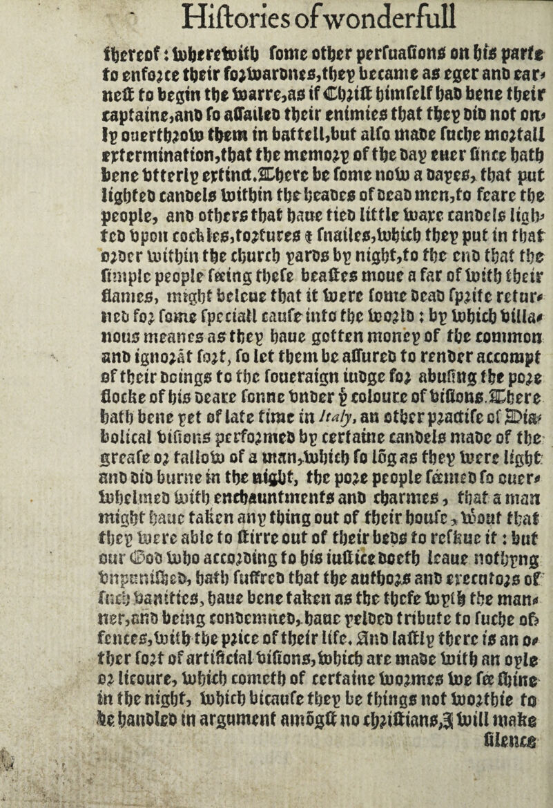 ihereof : toberetoitb fonte other perfuaftons on bis partt to enforce their fo;toarbnes,tbep became as eger anb ear* net to begin tbe toarre,as if Cb;iit himfeif bab bene tbetr £aptatne,ano fo aûaileb tbetr enimies tbat tbep bib not on* Ip ouertb;oto them in battell,but aifo mabe fnebe mortal! exterminât ion,tbat tbe mcmo;p of tbe bap ener fince batb bene btterlp ertindXbere be fonte noto a bapes, tbat put ligbteb canbels toitbtn tbebeabes of scab men,to feare tbe people, anb others tbat bane tieb little toajec canbels Itatv» feb Upon cockles,to;fures t fnatles,tobicb tbep put in tbat o;ber toitbm tbe ebureb paros bp nigbt,to tbe enb tbat tbe ftntplc people feeing tbefe beates moue a far of toitb tbetr flames, might belcue that it toere foute beab fp;ite return tieb fo; fame fpeciall caufemto the too;lo : bp tobicb billa* nousmeanesasthep baue gotten monep of the common anb igno;ât fo;t, fo let them be afiureb to renber accompt of tbetr beings to the foueratgn iubge fo; abufing the pc;e fiocke of bis oeare fonne bnber p coloure of bidons JDbere batb bene pet of late time in Italy, an other p;acitfe of 2Dia* bolical bidons perfo;meb bp certaine canbels mabe of the greafe o; falloto of a man,tobicb fo log as tbep toere light: anb bio burnc in the night, tbe po;e people fétmeb fo cuer* tobelmeb toitb enebauntmenfs anb charmes, that aman might baue taken anp thing out of tbetr boufe*tooaf tbat tbep toere able to fttrre out of tbetr bebs to reffcue it : but our 0ob tobo acco;bing fo bis iudieeboefb leaue nofbpng bnpuntfbeb, bath fuffreb that the aufbo;s anb crecuto;s of fucb bamttes, baue bene taken as tbe tbefe toptb tbe man* tier,anb being conbemneb^baue pelbeb tribute to fuebe o5 fences,toitb tbepjice of tbeir life, 0nb laftlp there is an o* f her fo;t of artificial bidons, tobicb are mabe tottb an ople o; Itcoure, tobieb comctb of certaine too;mes toe fee (bine in the night, tobicb bicaufe tbep be things not too;fbie to fte. hanblcb in argument amogtt no tb;tftians J toill ntakg filetug