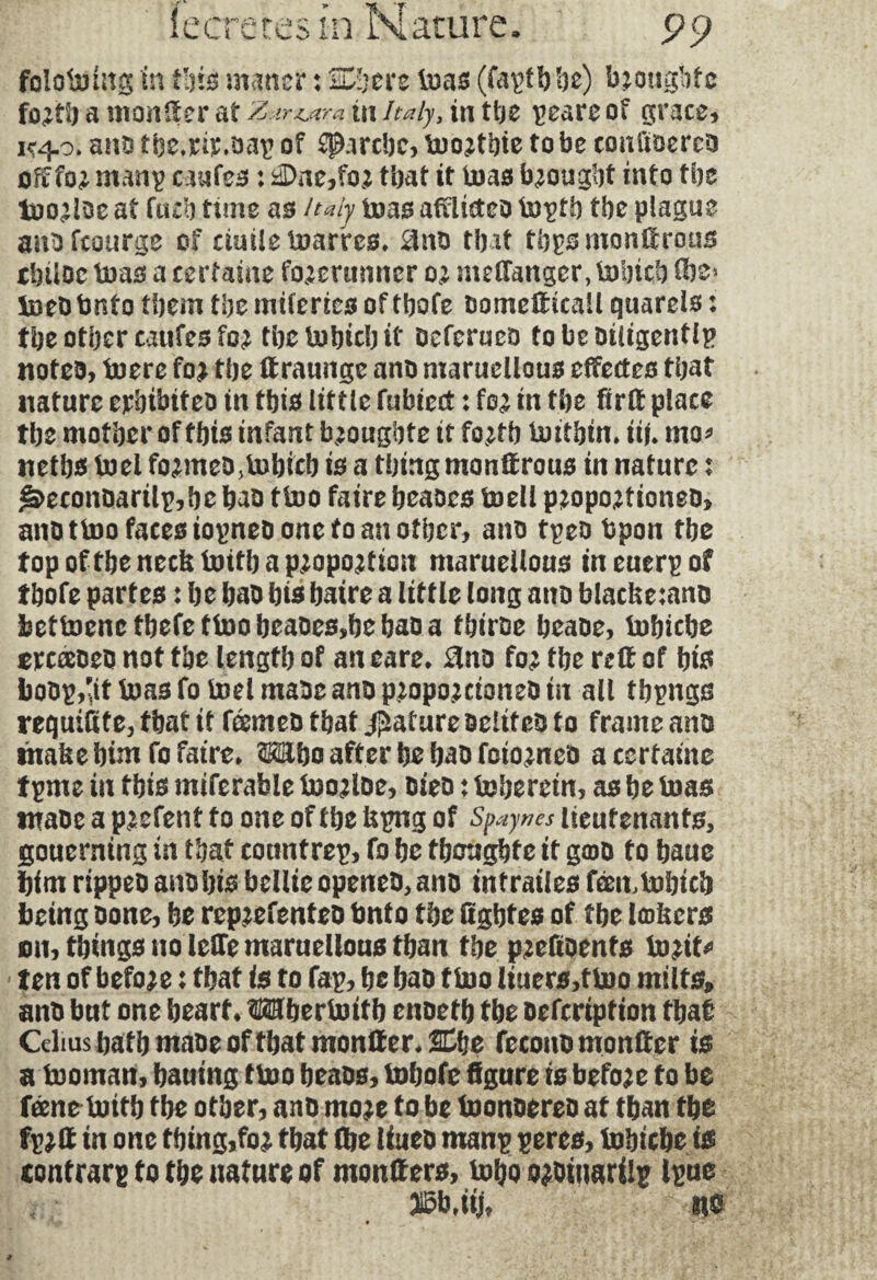 l.CLl ill Nature 99 folotmng in tins; manor : Xljtn teas (faptbbe) brongbfc foïtb a monger at Z*r&tra in Italy, in the pcareof grace. K^o. ana f be.nv.aap of Marche, toortbie to be conliaerca oft fo^ manp caufes : nDne,for that it boas brought into the too^Ioc at fuel) turn as Italy boas adlicteo toptb the plague anaftourge of cimie tuarres. 8na tbit tbpsmontfrous tbüoc boas a certaine forerunner 0; mdfanger, toiricb flbs* boeatmto them tbe miferies of tbofe aomedicail quarels : the other caufes for tbetobicbif aefcruco tobeailtgentlp notes, boere for tbe draunge ana maruellous edectcs that nature erbtbitea in this little fubicct : for in tbe bird place tbe mother of this infant brougbfe it forth toitbtn. üû mo* netbs boel formeD.lnbicb is a thing mondrous in nature x £>econaarilp,be baa ttoo faire beaoes boell proportioneo, ana t boo faces iopnea one to an other, ana tpea bpon tbe top of the neck toitb a proportion marueilous in euerp of tbofe part es : be baa b is baire a little long ana blacke:ana betbDenctbefettoobeaaes,bebaaa tbirae beaae, bobicbe ercæaea not tbe length of an eare. 8na for the rdf of bis boap,'itboas fobodmaae ana proportioned tit all tbpngs requidte, that it feemea that Rature aelitea to frame ana thake him fo faire» Mho after be baa foiorneo a certaine tpme in this miferable boortae, aiea : boberein, as be boas tnaae a pr efent to one of the kpng of Spaynes lieutenants, gouerning in that counfrep, fo be fbcugbfe it g©a to baue him rippea anabis bellie opened, ana intrailes fæmtobicb being Done, be reprefentea tmto tbe dgbfes of tbe Inkers mi, things no lede maruellous than tbe prefiaenfs barite ten of before : that is to fap, be baa fboo liuers,tboo milts, ana but one heart. Mberbottb enaetb tbe aefeription that Celms bath made of that monder* SCfje fecona monder is a booman, bauing tboo beaas, bobofe figure is before to be feene bottb tbe other, ana more to be boonaereo at than the fprd in one thing,for that die Uuea mans peres, tobicbe is contrary to the nature of monders, boho oroitrarilp Ipue MMU m
