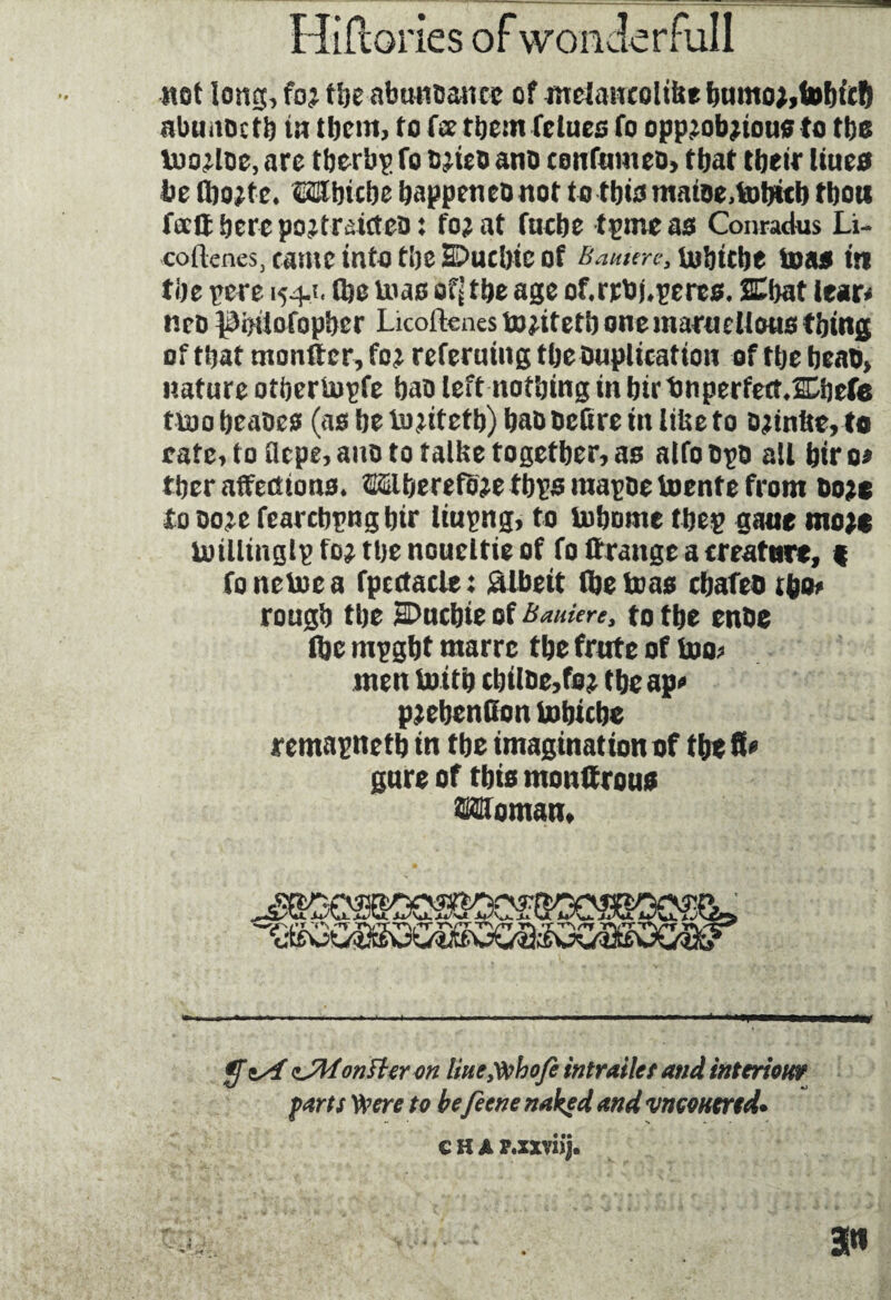 not tong, fo; the abundance of mdancoltfce bumo;,fobiicft abunoetb in them, to fee them felues fo opp;ob;tous to tbo u>o;loe, are tberbp fo o;ieo ano eonfumeo, that their lûtes be lbo;te* Mbicbe happen eo not to this matDe,tobttb thou fecit here po;tratcteo: fo;at fuebe tpmeas Conradus Li- cotlcneSj came into the HDuchtc of Baume> inbtebe toas it) the pere 154.?. (he tnas of^ the age of.rrbûperes. SEbat lear* neo ^hüofopher Licoftcnes to;itetb onemaruelieus thing of that monitor, fo; referutng the Duplication of the beab, nature othertupfe bao left nothing in bir bnperfectXhefe ttoo beabes (as he io;iteth) hao neüre in liUe to Djtn&Mo rate, to flepe, ano to talke together, as alfo bps all bir 0* ther affections* ®berefo;e tbps mapbetoente from t>o;c to bo;e fearcbpngbtr liupng, to tobome thep gatie mo;c millinglp fo; the noueltie of fo ttrange a creature, % fonetoea fpcctacle: Albeit (he teas ebafeo rbo* rough the SDuchie of Baukre, to the enbe (he mpgbt marre the frtrte of too* men tottb cbilbe,fo; the ap* p;ebenHon tobicbe remapnetb in the imagination of the fi* gure of this monttrou* Mfomam $ zJMontttron line tfthofe intrailes and interionr farts Were to be feene naked and vneonertd. C H A P.xxviij. 3«