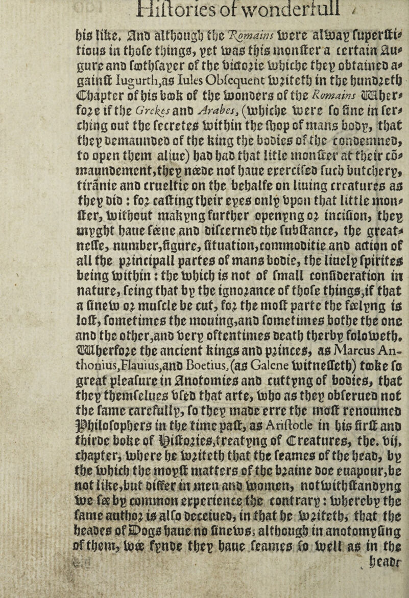 fete U&e. 2ïno although tfee 'Bÿmàms boere al&ap fuperdt* tious in tfeofe things, pet boas (fete monder a certain gureano fatfefaper of tfee lîiao^te iufeiefee tfeep obtaineo a* gaind Iugurth,as luks Obfequent ir^itetfe in tfee fennD^etfe Cfeapfer of bis bods of tfeeteonoero of tfee Romains îÆüfeer* fo^e if tbeGrckesano(mfeiefee toere fo fine infer* cfetng out tfee fecrctes Inttfein tfee dicp of mans boop, tfeat tfeep oemaunoeo of tfee king tfee boDtes of tfee conoemneo, to open tfeem aline) bao feats tfeat title monder at ffeeir co* maunoement,tbcp næoe not feaue erercifeo fuefe butefeerp, tirante ano crueltie on tfee bebalfe on lining err attires as tbep Dio : foj catting tfeeir epes cnlp fcpon tfeat little mono der,boitfeout mafcpng further openpngo^ tndfion, tbep mpgbt feaue féene ano otfeerneb tbe fubdance, tfee great? nette, number,figure, fituation,commooitie ano action of all tfee principal! partes of mans booic, tfee liuelp fpirites being toitfetnt tfee tofeiefe te not of fmall confioerafton in nature, feing tfeat bp tfee ignorance of tfeofe things,# tfeat a finebo o* mufcle be cut, fo; tfee molt parte tfee feelpng is iott, fometimes tfee mouing,ano fometimes botfee tfee one ano tfee otfeer,ano berp oftentimes oeatfe tfeerbp foloboetb, OTfeerfo;e tbe ancient femgs ano ponces, as Marcus An- thonius,FJauius,anO Boetius,(aS Galene Uritnefletfe) tcofie fo great pleafuretn^inotomies ano cuttpngof booics, tfeat tbep tfeemfelues bfeo tfeat arte, tofeo as tfeep obferueo not tfee fame tarcffillp, fo tfeep maoe erre tfee mod renottmeo Pfeilofopfeers in tfee time pad, as Anftotle tn fete fird ano tbtroe bofce of t£ido;ies,treatpng of Creatures, tfee. bij, ifeapter, Inhere fee bo;itetb tfeat tfee feames of tfee feeao, bp tfee bofetcb tfee mopd matters of tfee b;aine Doe euapour,be not lifce,but Differ tn men ano boomen, notbuitfedanopng tne fee bp common erpertence the contrarp : boberebp tfee fame autfeoj tealfoOecetueo, in tfeat fee bo;itetfe, that tfee feeaoes ofSDogs feaue no finebos, although in anotompfing of them, base fpnoe tfeep feaue feames fo boell as in tfee i- feeaor