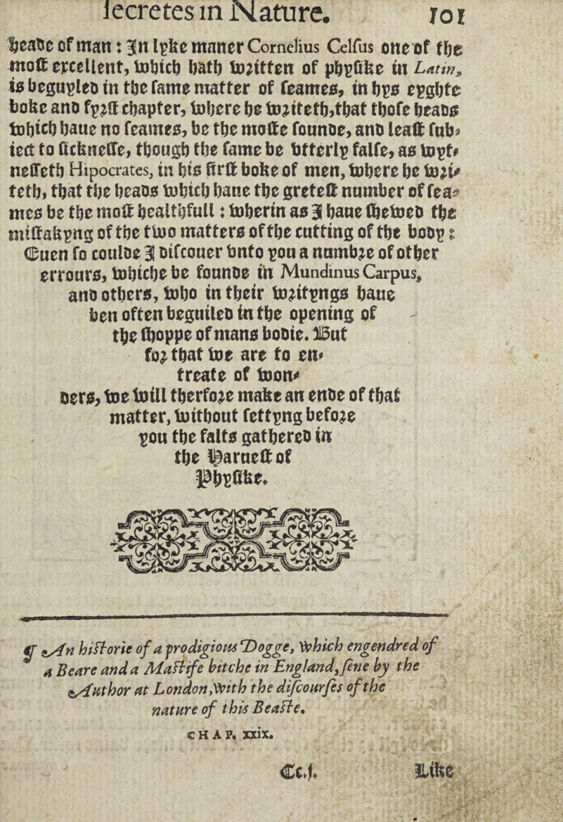 IjcaTsc of man : |n Ipfee mnner Cornelius Celfus one of (be mott excellent, tobteb batb tojttfen of pbçûfee in Latin* isbegupleo in tbe fame matter of feames, in bp epgbte boke ano fpff chapter, tobere bo to*itetb>tbat tbofe beaos tobteb baue no feames, be tbe motte founoe, ano lealt fab* iect to ûcknetîe, tbougb tbe fame be bfterlp falfe, as topf# neOTetb Hipocrates, in bts ftrlt boke of men, tobere bo to^i/ fctb» fbat tbe beaos tohttb bane tbe greteft number of fea* mes be tbe molt bcaithfull ♦ fobertn as 3 bane (betoeo tbe milfakpng of tbe t too matters of tbe cutting of tbe boop ? ëuen fo couloe 3 oifeouer Onto pu a numbje of other errours, tobtebe be founoe in Mundinus Carpus, ano others, tobo intbeir fomfpngs baue ben often beguileo in tbe opening of tbe fboppe of mans booie* 315ut fo^ that toe are fo em freate of toon* eers, toe toill tberfo^e make an enoe of tbaf matter, toitbout fetf png before pu tbe faits gatbereo in tbe t^arueltof Itypüke* a Beare and a Maftife bitche in England, fene by the ^Author at London Mth the difiourfes of the nature of this Beafte.