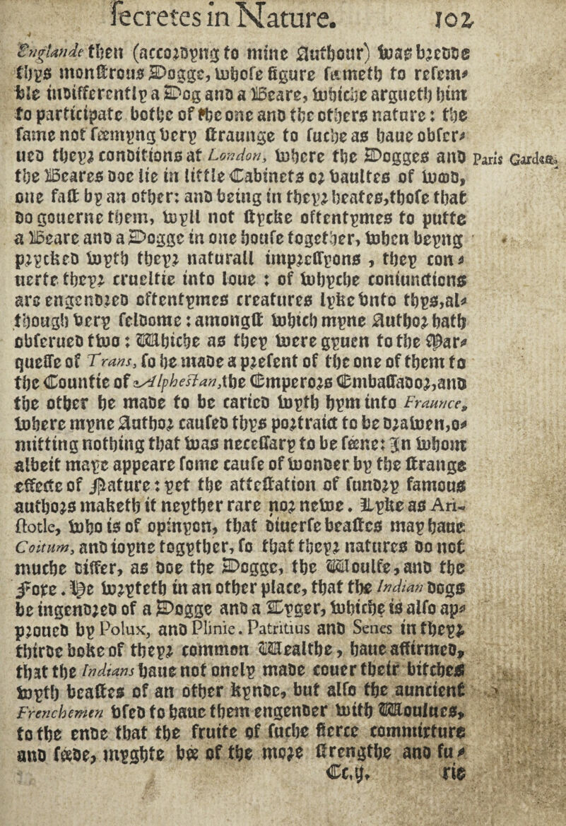 gngUndetlmx (acco^opng fo mine Æutbour) inasbjeooe tbps montrons SDoggc, Dubofe figure f&metb to refem* tie tnoiffercntlp a 2Dog ano a Bcare, tubicbe arguetb l)tm to participate bof be of *be one ano tbe others nature : tbe fame not fæmpngbcrp firaunge to fucbeas baueobfer* uco fbepaconoitionsat London, inhere the SDogges ano paris Gard«% the Beares ooc lie in little Cabinets c* baultcs of buna, one fat bp an other: ano being in tbep2 beates,tbofe that oogouerne them, tnpll not (tpcbe oftentimes to puttc a Bcare ano a SDoggc in one bonfe together, tobcn bepng p;pckeD Inptb tbep^ natural! impjcfl'pons , tbep con* tierte tbep2 crueltie into loue : of tubpcbe coniuncticns areengcnozeo cftentpmes creatures Ipfeetmto tbps,al* though berp feloorae : amongtf lnbtcbmpne Slutbo^batb obferueo ttoo : OTbicbe as tbep lucre gpuen to tbe fpar* queûe of Trans, fo be maoe a pjefent of tbe one of them to tbe Countie of ^ipbestantfw Cmpero^s CmbafTaoo^ano tbe other be maoe fo be carico toptb bpm info Fraance, Inhere mpne author eanfeo tbps po^tratct to be ojatoemo* miffing nothing that boas necelfarp to be feme: Jn Inborn albeit mape appeare feme caufe of toonoer bp tbe trange effcctc of Rature : pet the attention of funo^p famous autbojsmafeetbitneptberrare no^netoe, UpteasAri. (lotie, toboisof opinpen, that oiuerfebeates map bane Coitum3 ano topne f ogptber, fo that tbcp2 natures Do not muebe Differ, as Ooe tbe E>cgge, tbe Woulfe,ano the fare * tojptetb in an other place, that tbe Indian Dogs be tngenojeo of a £>ogge ano a larger, tobicbe is alfo ap* pjOUCD bpPolux, anOPlinie.Patriüus anD Senes intbepÿ tbiroc bobe of the pi common ©ïïealtbe, baue affirmco, tljjttbe Indians bane not onelp maoe couertbeir btfcbej* toptb beattes of an other kpnoe, but alfo tbe nuncienf . Frenchemen bfeo to banc tbem engenoer tottb Moulues, to tbe enoe that tbe fruité of fuebe fierce commtrture ano f«oe, mpgbte bee of tbe mo?e fircngtbe ano fu* Cc,tj, rie