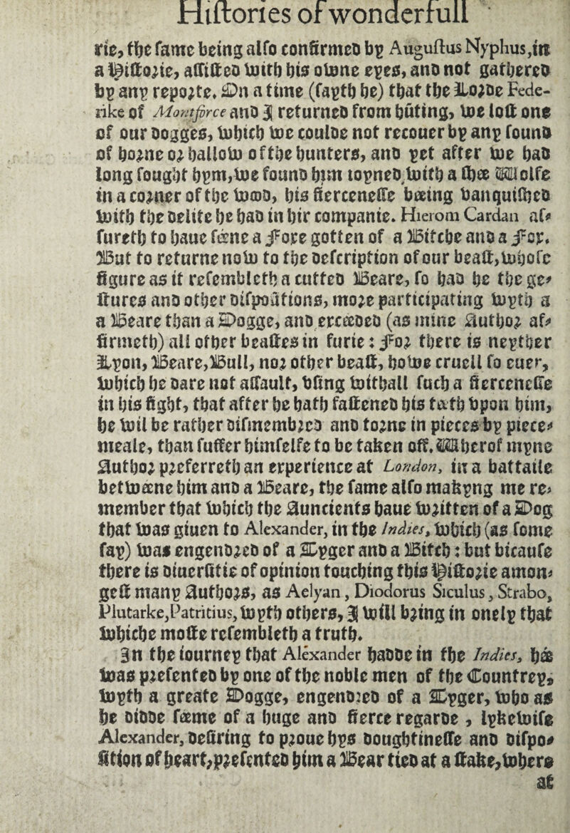 rie, tbe fame being alto confirmee bp Auguftus Nyphus,trc a l^idow, adifted toitb bio otone epes, and not gathered bç anp reporte» &>n a time (faptb be) that tbe llojde Fede- rike of Momfirce and 3 ref urneo from bating, toe loll one of our dogges, tobicb toe coulee not recouer bp anp found of home o^ balloto of tbe hunters, ane pet after toe bad long fought bpm,toe found bim topned toitb a dice Wolfe in a corner of tbe to©o, bis Sercenede bæing banquifbed toitb tbe delite be bad in bir companie. Hierom Cardan af* furetb to baue fène a j^ore gotten of a Btfcbe and a fzv* But to ret urne no to to tbe defeription of our bead, tobofc figure as it refembletbacutfed Beare, fo bad be tbege* dures and other difpoattons,mo;e participating toptb a a Beare than a E>ogge, and erceeeed (as nunc Siutho^ af* firmetb) all other brades in furie : foi there is neptber üLpon, Beare,Bull, noj other bead, botoe cruell fo euer, tobicb be dare not adaulf,bfingtoitball fueba ficrcenede in bis fight, that after be batb fadened bis t&tb bpon bim, be toil be rather oifmembjeo and tome in pieces bp pieces meale, than differ bimfelfe to be taken off. Wberof mpne Sditbo; preferred) an erpertenceat London, mabattaile bettoæne bim and a Beare, tbe fame alfo makpng me re> member that tobicb the ^undents baue todtten of a SDog that toas giuen to Alexander, in tbe indies* tobicb (as fome fap) toas engendmd of a SDpger and a Btfcb : but bicaufe there is diuerfitie of opinion touching this f^idode amon* ged manp ^ufbo^s, as Aelyan, Diodorus Siculus, Strabo, PlutarkejFatritius, toptb others, 3i toil! b?mg in onelp that tobicbe mode refembletb a truth* 3n tbe iournep that Alexander badde in the Indies, bæ toas patented bp one of tbe noble men of tbe Countrep* toptb a greate SDogge, engeno:eo of a 2Epger, tobo as be didde fame of a huge and fierce regarde , Ipketotfe Alexander, defiring topmuebps dougbtinede and dtfpo# fition of beart;p^efcnted him a Bear tied at a dake,tobero at