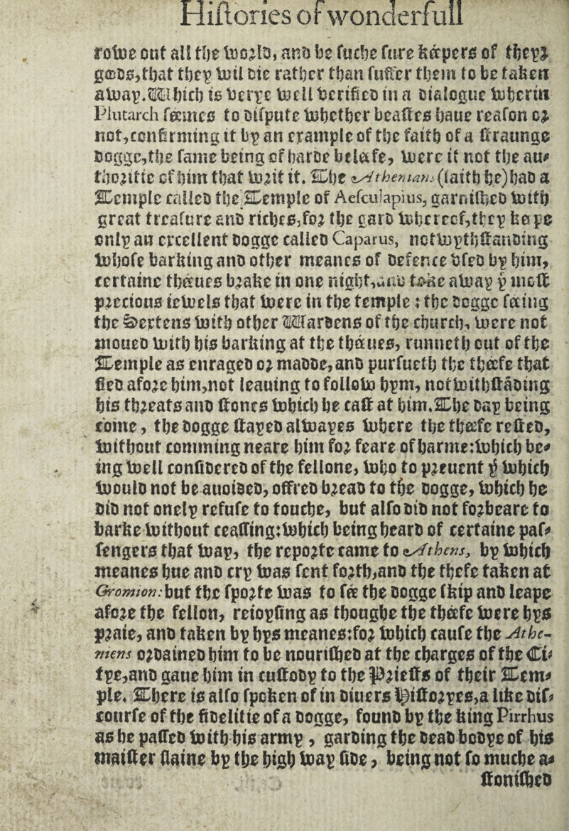 rot130 out all tl)t an?) be fucbe fare fcétpcrs of tijcpl gmos,tbat tbcp loti lit rather than fuflxr them to be taken atnap.îEtbic!) is ‘oerpe tecli bertfico in a Dialogue tufecrin Plutarch fecmco to Difpute together beafics baue reafon c£ uot,ccnirmtng it bp an example of the fait b of a Hraunge î>oggc,tbe fame being of haroe belafe, lucre it not tbe au* fiRUftc of bun that bu^it it* Cbe sstthematn (faitb be)bao a temple calico tbeSEemplc of Aefcuîapius, garniOieo totfb great treafure ano ricbes3foj tbe garb tobcreoMfccp be pe cnlp an excellent oogge calico Caparus, nettuptbHanomg tobofc barbing anootber meanesof Defence bfeo bp bim, certaine thèmes b’abe in one ntgbt,ano te»ac atoap p mod precious iciuels tbat toere in tbe temple : tbe Ooggc feeing tbe Mertens toitb otber Maroens of tbe ebureb, lucre not tnoueo buitb bis barbing at tbe thèmes, runnetb out of tbe JDemple as enrageo oj maooe,ano purfuetb tbe theefe tbat geo afo;cbim,not leautng to foliote bpm, notfcuitbftâoing bis treats ano Hones fcobicb be caH at bimÆhe oap being come, the oogge ftapeoaltuapes Inhere tbeth&fcreHeD, boitbout comming neare bim fo; feare of barme:lubub be* ing boell confioereo of tbe fellone, tobo to p^euent $ tobiclj inoulo not be auoioeo, offreo bjeao to tbe oogge, fnbicb be oio not onelp refute to touebe, but alfo oio not fo?beare to barbe toitbout ceaffing:lobtcb beingbearo of certaine paf* fengers tbat toap, tbe reporte came to nsfthcns, bp tobteb nteanes bue ano crp foas fent fo;tb,ano tbe tbefe taken at Gromion • but tbe fpojfe teas to fre tbe oortgc (kip ano leape afeje tbe feiion, reiopfing as tbougbe tbe tljcefc toe re bps pjate, ano taken bp bps meanes:foj tobicb caufe tbe si the- ?ncns ojoaineb bim to be nourifljeo at tbe charges of tbe €i> fpe,ano gane bim in cuttobp to tbe pjietïs of tbeir %tm> pie. SEbcre is aifo fpefeer. of in biuers l^iltojpcs,a likcbtD tourfe of tbe fibeiitie of a oogge, founb bp tbe king Pirrhus as be pafleo toitb bis armp, garbing tbe beab bcopc of bis mailler daine bp tbe biflb leap doe, being not fo muebe a< ffonitbeb