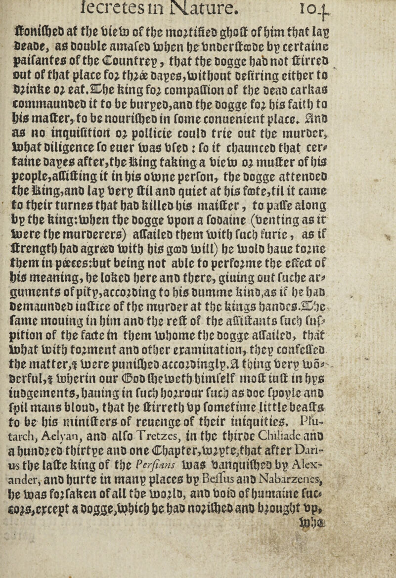 KonidieD af tbe tiieto of the rno^f ikeD gboft of him that lap beaoe, as Double amafeo toben be bnDerltasDe bp certaine paifanfes of tbe Countrep, that the Dogge bab not ft irreo out of that place fo* tb^æ Dapes,toitbout oeftrtng either to î^inke o; eatÆbe king fo^ companion of tbe oeao carkas commannoeD if to be btirpeo,ano tbe Dogge fo; bis faitb to bis matter, fobcnourtfbeD in fomeconuenientplacc* $nD as no inquifition oj pollute coulD trie out tbe muroer, tobaf Diligence fo euer toas bfeD : fo if cbaunceD that ccr* taine oapes after, tbe &ing f aking a Die to o; mutter of bis people,attitting it in bis otone perron, tbe Dogge attenoeD tbe U*tng,anD lap berp tttl anD quiet af bis faite,til it came to tbeir fumes tbat baD ktllebbis maitter, to pafle along bp tbe king:toben tbe Dogge bpon a fooaine (tenting as it toere tbemuroerers) affaileo tbem toifb fucb furie, as if Strength baD agreeo toifb bis gojd toill) be toolo baue tome tbem in pæees:but being not able f o perforate tbe effect of bis meaning, be lokeo here anD there, giuing out fuche ar* gutnents of pitp,acco;oing to bisDumme kino,as if be ban DemaunDeD iuftice of tbe muroer at tbe kings banocsJDbe fame mouing in him anD tbe reft of tbe afttftanfs fucb fup pition of tbe facte in tbem tobome tbe Dogge aflailco, tbat tobat toifb torment ano other examination, tbep confeffco tbe matter,i toere pumlheD acco*omglp.a thing berp too*-- Derful,! toberin our (£qd flietoefb bimfelf molt tuft in bps tuogemenfs,batung in fucb borrow fucb as Doe fpople ano fptl maus blouD, tbat be ftirrefb bp fometime little beafts fo be bis mtntfters of reuenge of tbeir iniquities* Plu¬ tarch, Aelyan, anD alfo Tretzes, tU tbe tbiroe Chiliade aUO a buno^eo tbtrtpe ano one Cbapter,to2pfe,tbat after Dari¬ us the lafte king of tbe Perfinns toas banquilbco bp Alex¬ ander, ano burte in manp places bp Beiïus anD Nabarzenes* be toas fojfaken of all tbe üwlo, ano boio of humaine fuc* eo^except a Dogge,tob*c& be bao nojitoeo ano brought bp.