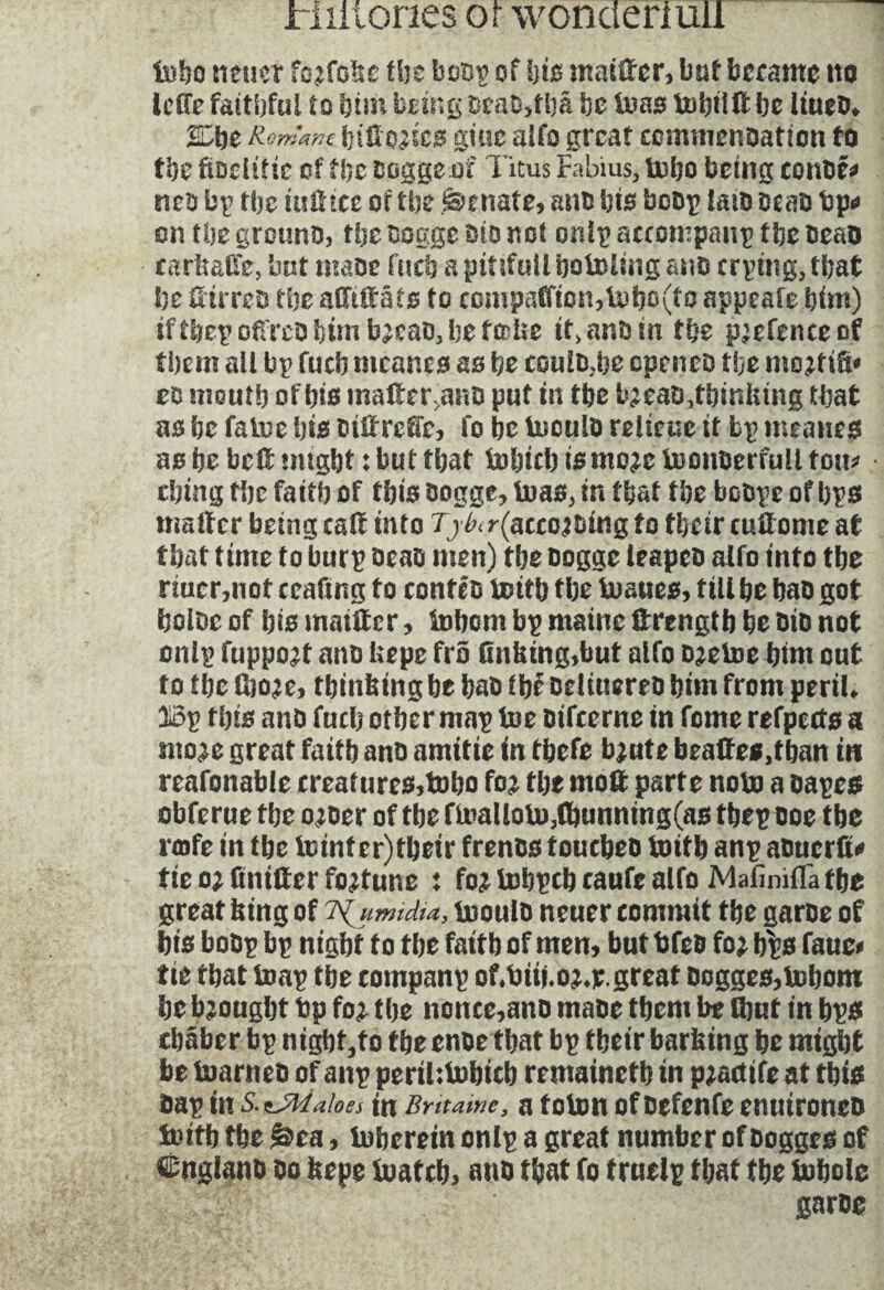 tobo neucr fojfobe tbe born of hi# matter, but became no IcUe faithful to him being dead>tha be boas bobild be liued* %bzK émane btH'O^ic0 giuc alfo great commendation to the ftodifie of the doggeof Titus Fabius, tobo being eonde* neb by the iudtee of the Senate, ana bio bedp laiD dead bp* on the ground, the oogge bio not onip accompany tbc dead carfeaûe, bot made fucbapitifullbotolingano crping,that be dirred the adütâts to companion,tobo(to appeafe bim) iftbep odred him b^cad, be tecUe it, and in tbe pjefenceof them all bp fucb mcanes as be could;be cpeneo îbe mo^tiS* ec mouth of bis mader>and put in tbe b^eadTbinfeing that as be fatue bis dtdrede, fo be Uiculo relieue it bp mcanes as be bed might : but tbat tobicb ismo^e boonderfuli tou* ebing tbe faitb of tbis dogge, boas, in tbat tbe bcope of bps mailer being call into T y in r(accojbing to tbeir cudome at tbat time to burp dead men) tbe dogge leaped alfo into tbe nucr,not ceafing to contés tmtb tbe buaues, till be had got boloc of bis maidcr, tobcm bp maine strength be bio not onip fuppo^t and fcepe fro (inking,but alfo d^etoe bim cut to tbe fboje, thinking be bad ibé deliuered bim from peril* Bp tbis and fucb otber map toe difeerne in feme refpects a «we great faitb and amitié in tbefe bjute brades,tban in reafonable crealures,tobo foi tbe mod parte note a dapes obferue tbe o^der of tbe fmallotu,d)unning(as tbep doe tbe i(ofe in tbe totnf er)tbeir trends touched toitb anp aduerd* tie oj (under fortune : tobpcb caufe alfo MafinifTa tbe great king of isijimidu, boould neuer commit tbe garde of bis bodp bp nigbt f o tbe faitb of men, but bfed foj $?s fauc* tie tbat toap tbe companp of.biij.o^egreat dogges,tobom be brought bp fo^ tbe nonce,ano made them be (but in bps ebaber bp nigbt,to tbe ende tbat bp tbeir barbing be might be (named of anp perthtobteb remainetb in pjadife at tbis dap in aloes tn Bntawc, a toton of defenfe enutroned boitb tbe |$ea, ioberein onlp a great number of dogges of Cngland do kepe foatcb, and that fo truelp that the iobole ' garde