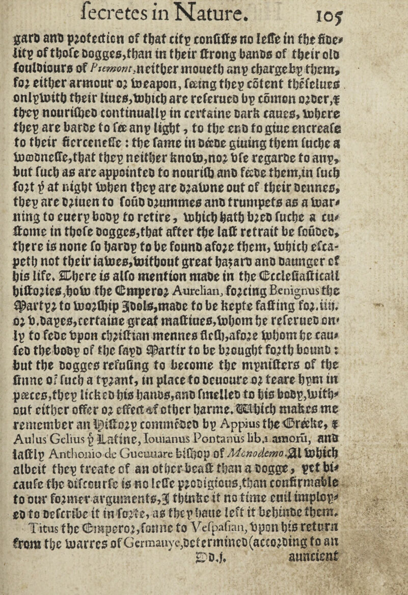 garb anti protection of that cifp confiffs no lefTe in tbe fide# Ittp of tbofe dogges,tban in tbeir tf rong bands of tbeir old foulbiours of P*tmvnt,ntitl)zr mouefb «np cbargebp them, for either armour or toeapon, feeing tbep cotent tbéfelues onlptuitb tbeir iiues,tDhicb are referueo bp cômon order,f tbep nouriflbed contmualtp in certaine Bark caucs, tobere tbep are bards to fee anp light, to tbe end to giuc encreafe to tbeir ficrcenefFe : tbe fame in daoe giuing tbem fuebe a fn©dneffe,tbat tbep neither knofo,nor bfe regarde to anp*. but fucb as are appointed to nourifb and féde tbem,in fucb fort $ at night toben tbep are dratone out of tbeir bennes, tbep are briuen to foüd brunîmes and trumpets as a tear# iting to euerpbobp to retire, Usbtcb bath bred fuebe a cu# Home in tbefe dogges,tbat after tbe laff retrait be fotided, there is none fo barbp to be found afore them, tnbicb efca- petb not tbeir iatoes,toifbouf great hazard anb baunger of bis life. Si)ere is alfo mention made in tbe CcciefsaHtcaU biftories,botn tbe dDmperor Aurelian, forcing Benignus tbe $Parf pr to InorCbip 3dol$,made fo be kepte faffing for.in?, or b.dapes,certaine great maftiues,tobom be referueb on* Ip fo febe bpon cbriltian mennes fidh,afore U)bom be cau# fed tbe bodp of tbe fapb partir to be brought forth bound : but tbe oogges refufing to become tbe mpntfters of tbe (rune of fucb a tprant, in place to deuoure or feare bpm in pcecesTbep licked bis bands,and fmelleb to bis bodp,Unfb* out either offer or effect otber barme.tSSübicb makes me remember an ^iSorp commcdeo bp Appius fbedDréeUe, $ Aulus Gelius p JLatine,Iouianus Pontanùs lib.i amoru, and laHlp Anthouio de Gueuuare bifôop of Mcnodemo.$L\ tDl)ich albeit tbep treats of an otbcr beaH than a bogge, petbt# caufc tbe otfceurfc is no Idle prodigfcus,tI)an confirmable to our former arguments,3 tbtnkc it no time cuil imptop# eb to oeferibe if in forte, as tbep batte left it bebindc tbem* Titus tbe dDmperor, forme fo Vcfpafian,t)pon bier et urn from tbe buarres of Germany c,determined (according fo an SbT auncient