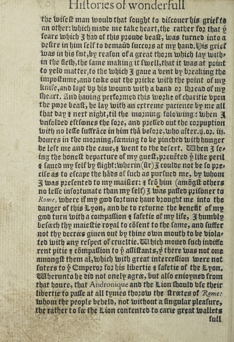 the toifc© man iuoulb tftat fought to bifcouerhis grief fa an othen&bicb mabe me take heart,the rather fo^ ©at p feare bobitb 3 hab of this p^oube bea©, teas furneb into a beftre in him felf to bemaüb fucco^s at mp banb.lgts grief iuas in bis f<of,bp reafon of a great tbcjn tubteb lap boitb* in tbe fie©,the fame making it fi»ell,that it boas at point to pels matter,!o tbe bubicb 31 gane a bent bp breaking tbe tmpo©ume>ana take out tbe pjicke boitb tbe point of mp knife,anblapf DphistoounDboitbabanD ©jeaoofmp ©eart. fatb hauing performed Vois boojke of ebaritie bpcit tbe po^e bea©, be tap boitb an ertreme pancnee bp me all tbat bap inert night,til tbe moaning folotoingitobcn J bnfolDeb eftfamesfhe fo?e, anb p^efieb out tbe co^puptioir loi© no ieÜTe ©©race in bint ©â befo?e,bobo affcr.y .oj, iij. boures in tbe mo^ning,feeming to be pinebeb bui© hunger be left me anb tbe caue,t boent to tbe befert* TOben 3 fe* ing tbe bone© Departure of mp guc©,p2eufteb $ like peril f faucb mp felf bp fitgbf ;boberm(ûr)3 coulbe not be fo p?e* rife as to efcapc tbe bâbs of fucb as purfucb me, bp tobom 3 boas p^efenteb to mp maifrer: $ frôbim (amog© others no lelle ©fortunate tbanmp felf) 3 boas paffeb p;tfoner to Rome, inhere ifmpgœb fortune baue brought me into tbe banger of this ilpon, anb be to returnc tbe benefit of mp grab turn boitb a companion % fafetie of mp life, 3 bumblp befacb tbp maie©ie ropal fo cofenf to tbe fame, anb fuffer not tbp Decrees giuen out bp tbine oton mouth to be biola* teb buitb aitp refpect of cnicitie.îfôthicb moueb fucb inbiffe rent pitié % efimpaffion to p a©i©ants,tf there boas not one among© them al,tobicb boitb great interccffion boere not futers to § CDmperoj foj bis libertie % fafetie of tbe 2lpon, Wberunto be bib not onelp agrée, but alfo entopneb from that boure, that Andronique anb the llion ©oulb bfe their libertie to pafie at all fpmes ©o^obo tbe ©rates of Rome: Inborn tbe people bebelb, not imtbout a fingular pleafure, the rather to fa the ilion confenteb to carte great toallets 1 ' full