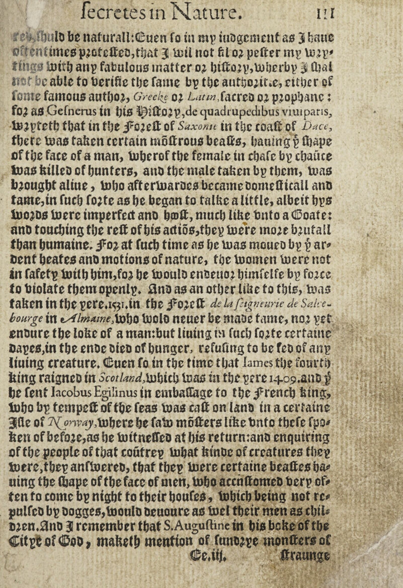 ttalo be nalurall:€«en To in mp iubgcment as 3 bane pffenitmesp2otcfteo,tbat Bî mil not fcl 02 pefter mp tu;p' tinq f luitb anp fabulous matter o; bifto2p,U)berbp J fcal mt doable to berike the fame bp the autbo;it*e, either of feme famous author Greek* oi L^/«,facreo o^ pjophanc : fO£ as Gefnerus in i)t£t t^ift02p,cle quadrupedibus vimparis, toaptetb that in the J^eft of Saxonu in the coaft of Dace, there urns taken certain moftrous beafts, baumg p ftape of the face of a man, tuberof the female in chafe bp cbatice toaskilleb of hunters, aub the male taken bp them, tuas brought aliue, tnbo aftertoarocs became bomeQicall anb tame,in fuch fo;te as he began to talke a little, albeit bps toWDs boerc imperfect ano bo>ft, much like bnto a (©oate: anu touching the reft of bis actios, f hep toere rnoje b^utail than humaine. foi at fuch time as he tuas moueo bp p ar* bent heates anb motions of nature, the toomen toerc not in fafetp botlb bim,foj be tooulb enbeuo^ bimfelfe bp fo^ce to biolate themopenlp. ünb as an other like to this, tuas taken in the pere*i5;i»ui the J^eft de ufitgnmrie de SaU c- bourge in lAlmameXobo toclo neuer be maoe tame, not pet onbure the loke of a mamhut liuing in fuch fo^te certaine napes,in the enbe bieb of hunger, refufing to be feb of anp liutng ercature. (Èuen fo in the time that lames the fourth king raigneb in Scot land,bjbicb tuas in the pere i409*anD $ he fent Jacobus Egilinus in emballage to the French king, luho bp tempeft of the feas boas caft on lanb in a certaine 3üe of T^n^tobere he fata môfters like tmto thefe fpo* ken of before,as he tmtneffeb at bis return:anb enquiring of the people of that coutrep tobat ktnbc of creatures fbep tuere,thep anftoereb, that tbep boere certaine beaftes ha* uing the Ojape of the face of men, tobo accnftomeb berp of> ten to come bp night to their houfes, fohtcb being not re* pulfcb bp bogges,tooulb beuoure as tael their men as cbil* ttten*0nb J remember that S. Auguftine in his beke of the Citpb oftiDob, maketh mention of funbjpe monftersoC Ce*iij, ftraunge