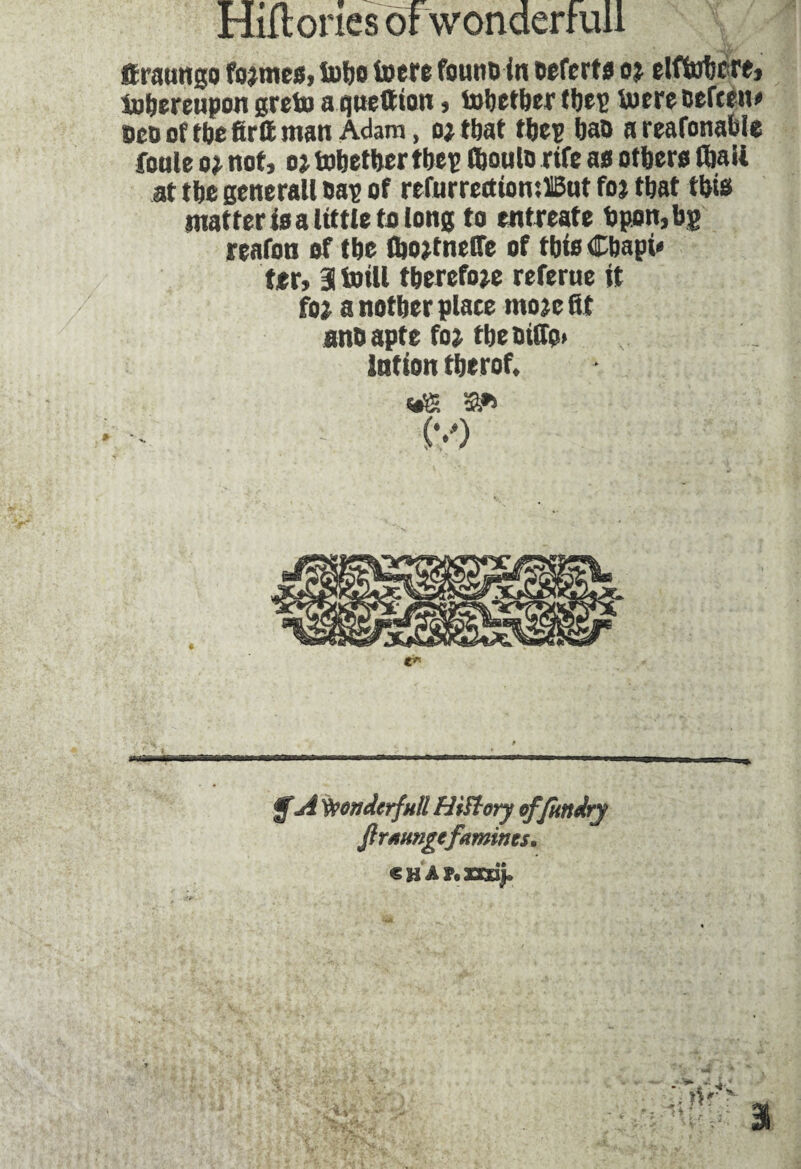 ftmungo fojmes, tubs toere founoin Deferts oj elflnbcre, iobereupon greto aquettion, tobetber tfjeie toere oefceiv bcd of tbe firft man Adam, o; that tbep bao a reafonafcle foule o* not, o} tobetber tbep fboulo rife as others (bail at tbe generall Daç of refurrectiomilBut foj that this matter is a little to long to entreate bpon,bg reafon of tbe flwtnelTe of tbis Cbapi» ter, atoill therefore referue it foi a notber plate tnojc fit ans apte fo> tbe Ditto» Intion tberof. (v) ,---- - $A Wonderfull Hiftory offundry firaungefamines, «HAPtzndj.