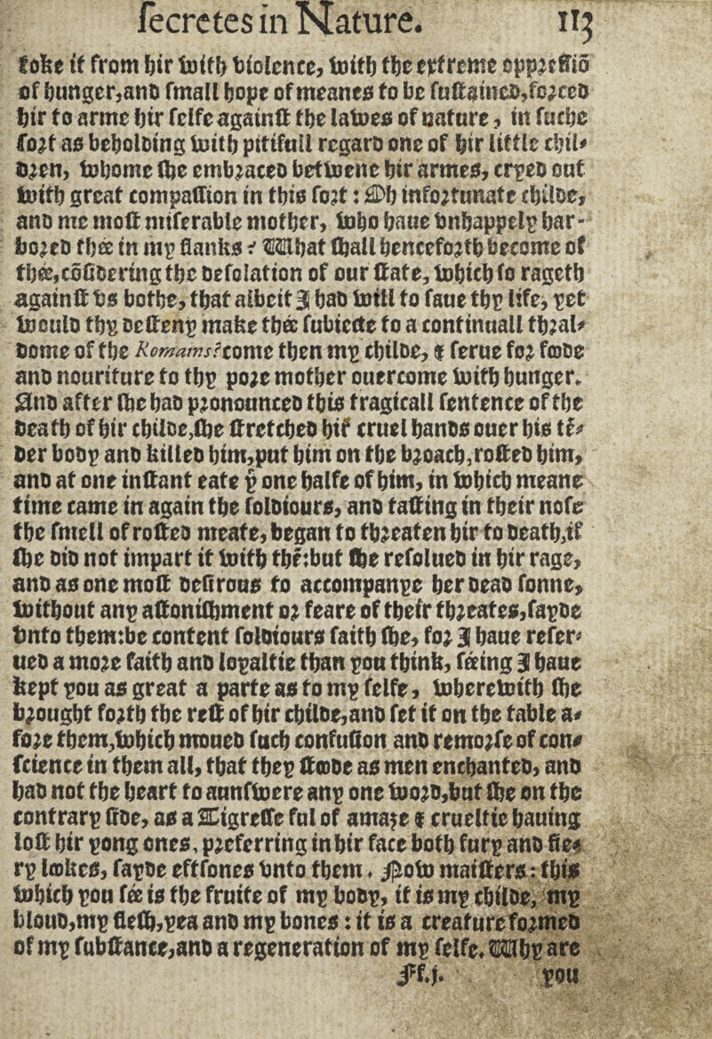 toke if from bir 1b if!) biolcnce, to iff) tbe erfrcme cpprcfiiô of hunger,ano fmalt hope of meanes fo be fuGsincO,fo;ceo bir f o arms bit felfe agair.G tbe latoes of nature, in fttcbe fort as beboloing toitb pitifnil rcgaro one of bir little d;il> bien, tobomc (be embraces bettoene bir armes, crpeo ont toifb great companion in this fort : ®b infortunate cbiloe, ano me molt miferable mother, tobo bane tmbappelp bar- boreo f bée in nip flanks r ®5Hbat Hall henceforth become of tbœ,côfiOering tbe befoiation of our Itate, tobicbfo ragetb again G ts botbe, tbat albeit 3 bab toill fo faue tbp life) pet toculo fini oefienp make tbée fubiecte to a continuall tbral* Dome of tbe Romans/come then mp cbiloe, * feme for fmoe ano nourifure to tbp pore mother onercome toitb hunger. Stub after (be bab pjonounceb this f ragicall fentence of tbe beafb of bir cbiloe,(be Gref cbeo bit cruel banos ouer bis ber bobp ano killeb btm,put him on tbe broach,rofieo him, ano at one inGant eate p one balfe of him, in tobicb meane time came in again tbe foloiours, ano taGing in fbeir note tbe fmell of roGeo rneate, began to threaten bir to beatb,if Ibe oio not impart it toitb tbéibut Ibe refolueb in bir rage, anoasonemoG neflrous fo accompanpe beroeaofonne, toitbout anp aGonilbment or feare of tbeir fbjeates,fapoe bnto tbemibe content foloiours faith (be, fo; 3 baue refer» ueb a more faitb ano lopaltie than pou think, feeing 3 baue kept pou as great a parte as to mp felfe, toberetoitb (be brought forth tbe reG of bir cbiloe,anb fet it on the table a. fore them,tobicb moueo fucb confuflon ano remote of con# fcience in them all, that tbep Gœoe as men enebanteo, ano bab not tbe heart fo aunftocre anp one tooro,but (be on tbe contrarp Coe, as a SCiareffe ful of amaje f crueltie bauing loG bir pong ones, preferring inbtr face both furp ano fie# rp lœkes, fapoe efffones bnto them. #oto maiGers : this tobicb pou fée is tbe fruife of mp boop, if isrnp cbiloe, mg blouo,mp fle(b,pea ano mp bones : it is a creature formes of mp fubGance,ano a regeneration of mp felfe. Mlbg are #f.j. pou