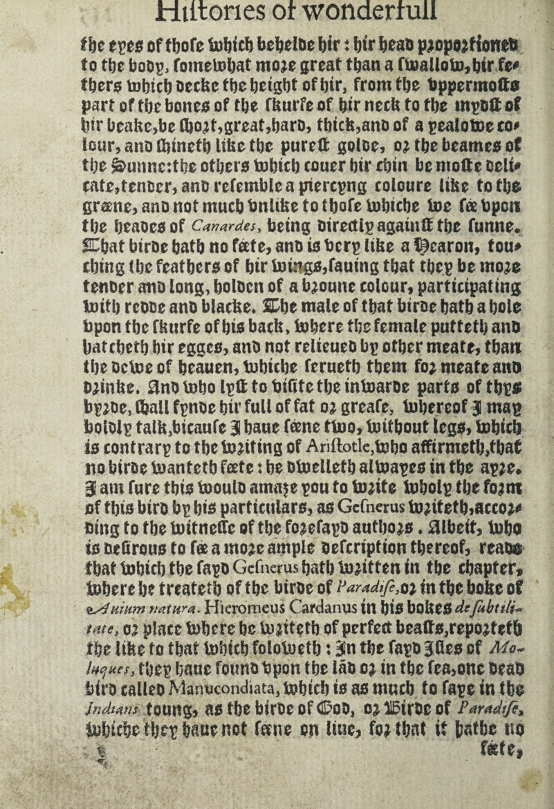 the eves oftbofe lutjicb bebelce bir : bir beac pjopojftonett to tbe bocp, fometohat moje great than a ftoatlotu, btr fe* tbers tobtctj occbc tbe tjetgbt of bir, from tbe bppermotto part oftbebones of tbe ftuirfeof bir neck to tbe tnpcftof bir brake,be ibojt,great,barc, thick,ano of a pealotoeco* tour, ano tbinetb like tbe purett golce, o? tbe bcames of tbe sbunncithe others tobicb toner btr cbtn be motte Celt* cate, fencer, ancrcfemblc a pierepng toloure (the to tbs greene, ano not much bnlike to tbofe tobicbe toe faebpcti tbe beaocsof Canardes, being cirectlpagamtttbc funne. % bat birce batb no fate, ano is berp like a Kearon, ton* thing (be feathers of btr tilings,fauing tbat tbep be moie tencer anc long, bolcen of a b«toune colour, participating toitb recce ano blacke. SDbe male of tbat birce batb a bole bpon tbe fkurfe of bio back, tobere tbe female pnttetb ano hatched) bir egges, ano not relieueo bp other meate, than tbe octoe of beauen, tobicbe fernetb them fo; meate ano ojinke. anc tobo lpt1 to bifite tbe intoaroe parts of tbps bpjee, (ball fpttoe bir full of fat oj greafe, tobereof J map boielp talk.bieaufe 31 baue feenc ttoo, toitbont legs, tobicb is contrarp to tbe to jiting of Ariftotle,tobo affirmed),tbat no birce toantetb feete : be otoelletb altoapes in the apje. 3 am fure this tooulo amaje pou to tojite tobolp tbe fbjin of this biro bp bio particulars, as Gcfnerus to;itetb,acco;* Ding to tbe toitnetfe of tbe fojefapo authors. albeit, tobo is ûeürous to fee a moje ample cefeription thereof, reace that tobicb tbe Tape Gcfnerus batb to;itten in tbe chapter* tobere be treatetb of the birce of ParaMfe,0} in tbe boke of isfuimn r/atura. Hieromeus Cardanus in bis boktSdcfubttli- tâte, « place tobere be tojitetb of perfect bea(ts,repojtefb the like to tbat tobicb folotoetb : 3ln the fapo Jfles of Mc- luc-ues, tbep bane founcbpon tbe lâc oj in tbe lea,one DeaO biro calico Manucondiata, tobicb is as much to fape in tbe Indians tOUHg, 3S tbe birCe Of ©OC, 0? ÏEtree Of Peradtfi, tobicbe tbep baue not fane on line, foi tbat it bathe no