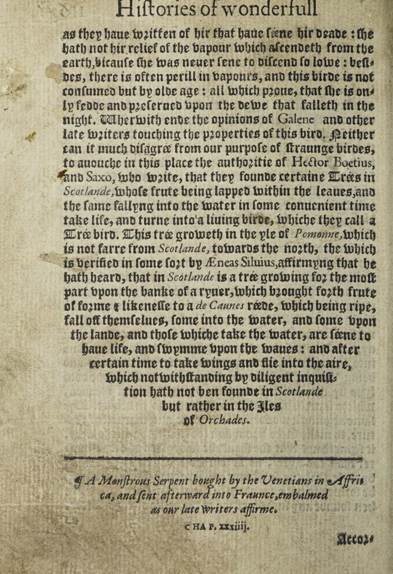 no thep haue of hir that haüe tànt ftir osaoe : fi&e hath not fetr relief of the Vapour fcohich afcenoeth from the earth,hicaufe (he teas neuer fene to oifccno fo lotoe : bell# oeo, there to often perill in tapouro, ano this biroe to not confumeo but bp oloe age : all tohich p^oue, that fhe to on# fpfeooe ano p^eferaeo open tbeoetoe that falletb in the rnght/OTIjerbuitbenbetbsoptmonoof Galene ano other late h^tfero touching the pzopertteo of this biro, ^either tan it much oifagm from our purpofeof ftraunge btroeo, to auouche in this place the authentic of He&or Boetius, ^noSaxo.tubo bonite, that thep founoe certaine SDreco in 5mW^tohofefrutebeinglappeoU)ithtn the leaueo,ano the fame fallpng into the boater in fome conucnient time fake life, ano turne intoa Ituing biroe, tohiche thep call a SCree biro. SChio tree grolneth in the pie of Pc?nonnc, bobicb is not faire from ScotUnde, totoaros tbe nojfb, tlje bobicb tsücrificD in fome fo?t bp Æneas Silums,affirming tbat be batb bearo, tbat in ScotUnde is a f rœ groining fo? tbe matt part Upon tbe banke of a rpner,bübicb bjongbt fcjtb frute of fojme t likeneffe to a de Cannes réeOe, bobieb being ripe, fall off tbemfelneis, fome info tbe boater, ano fome bpon tbe lanoe, ano tbofe tobicbe take tbe boater, are feme to bane life, ano ftopmme bpon tbe boaues ; ano after tertain time to take boings anb flie into tbe aire, bobicb nofboitbttanoing bp Diligent inqnifc tion batb not ben fonnbe in ScotUnde but ratber in tbe ilea Of Orchades. . ... i t■-fi...irnr ra-.-ni» iwhhhti-i,r ■ .. <y A Monftroits Serpent bought by the Venetians in ssfffrn ca> andfent afterward into Fraunce embalmed as onr late Writers affirme. c HA P. xxxiiij.
