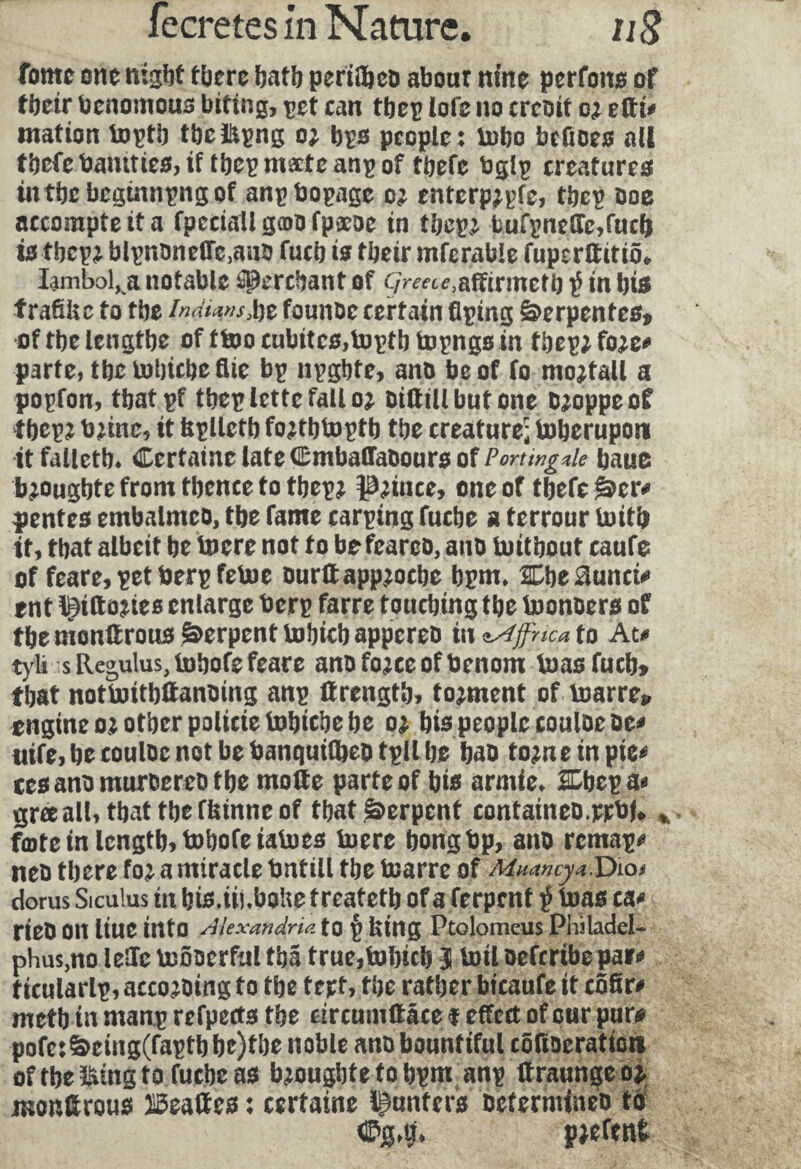 fome one night there tjaflj periilieo about nine perfona of tbeir benomous biting, pet can fbep lofe no credit c; etti# mation toptb tbcitpng o> bps people: tobo befioes all tbefe bantties, if tbep mate anp of tbefe bglp creatures intbe beginning of anpbopage o? enterpjpfe, tbep boe accompteita fpcciall gmo fpaeoe in tbep? burpncffe,fucb ta tbep? blpnoneffe.auo fucb is tbeir mferable fuperftitiô. Iambol. a notable âglerebant of C/wtc.affirmefb $ in bis f ratifie to tbe Indians, be founue certain flçing Serpentes, oftbelengtbe of ttoo cubitcs.toptb topngs in tbepjfoje# parte, tbe tobtebe Aie bp npgbte, ano be of fo mojtall a popfon, tbatpf tbep lette fall oj oittill but one cjoppeof tbcpj tmne, it bplletb fojtbtoptb tbe creature; toberupon itfalietb. Certaine late Cmbaffaoours of Portingde bauc b?ougbte from tbence to tbep? prince, one of tbefe Ser# pentes embalmeo, tbe fame carping fuebe a terrour luitb it, tbat albeit be lucre not to befeareo, ano toitbout caufe of feare, pet tierp fetoe ourttappjoebe bpm, Cbe3unci# ent Igittojies enlarge berp farre touching tbe toonoers of tbe monttrous Serpent tobicb appereo in 'iAffcic* to At# tyli sReg,uIus,tobofefeare anofo?ceofbenom toasfucb» tbat notboitb&anoing anp ttrengtb, tournent of toarre» engine o? other policie tobiebe be o? bis people eouloeüe# uife, be couloe not be banquifbeo tpll be bao tojne in pie# cesanomuroereotbe moite parte of bis armle. 2Dbepa« grœall, tbat tbe ffiinne of that Serpent containeo.wbl, fate in length, tobofeiatoes lucre bongbp, ano remap# neo tbere fo? a miracle bntill tbe toarre of Mxâncy a.Dio* dorus Siculus in bis.iii.bofie t reatetb of a ferpent $ teas ca# rieo on liue into Alexandria to p feing Ptolomcus Philadel- phus.no leSTc luôoerful tbâ true,tobicb 3 toil oeferibe pa»# ticularlp, according to tbe tert, tbe rather bicaufe it côfir# metb in manp refpects the circumftfice f effect of our pur# pofe:Seing(faptbbe)tbe noble ano bountiful cbfioeration oftbe&mgfofutbeas bjougbte to bpm anp ttraunge oj monltroua ïBeattes : certaine punters Dctermineo to <E>M. pjefent