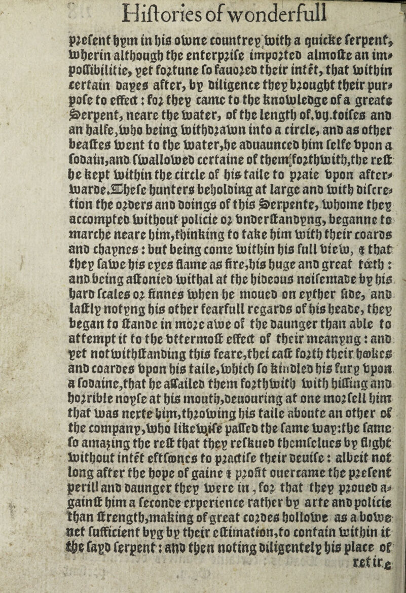 Ptofcnt bpnt in bis otone counfregtoitb a quiche ferpenf, toberin although tljc entcrpjtfc iinpojtco almotte an tin# poffibililie, pet fortune To fauojcü tbeir intft, that toitbin certain oapcs after, bp Diligence tbep brought tbetr pur» pofe to effect : fo? tbep came to tbe knotoleDge of a greats Serpent, ncaretbetoater, of tbe length of.bg.foifes ano an balfe,tobo being toitbojaton into a circle, ano as other beattes toent to the toater,be aouaunceb bint felfe bpsn a foDain,ano ftoallotoeD certaine of tbem'fo?tbtoitb,tbe rctt be beptinitbin tbe circle of bistaileto p;aie bpon after# toaroe.SChcfc hunters beboloing at large ano toitb Difcre* tion tbe o?oers ano Doings of this Serpente, tobotne tbep accompteD toitbout policie o? DnbcrttanDpng, beganne to marche neare bim,thinking to take bint toitb tbetr coaros ano cbapncs : but being come toitbin bis full bieto, % that tbep fatoe bis cpes flattie as fire,bis huge ano great fcctb : anD being attonicD toitbal at tbe bioeous noifemaoe bp bis bare fcalcs ot finncs token be ntoucD oneptber floe, ano lattlp notpng bis other fearfull rcgaros of bis beace, tbep begantoflanoeinmo;eatoeof tbe Daunger than able to attempt it to tbe btfermott effect of tbetr meanpng : attD pet nottoitbffanoing this fcarc,tbci caff foatb their bathes anD coaroes bpon bis taile,tobicb fo hinbleD bis furg fcpon a fooaine,tbat be affaileo them fo?tbtoitb toitb biffing ano horrible nopfe at bis moutb,Oeuouring at one tnojfcll him that toas nerte bim,tb?otoing bis taile aboute an other of tbe companp,tobo libctojfe paffeû tbe fame toapttbe fame fo amazing tbe rctt that tbep refkueD tbcmfclucs bp flight toitbout intft eft fames to p?actife tbeir Deuife : albeit not long after tbe hope of gaine t p;o3t ouercame tbe pjefent peril! ano Daunger tbep toere in, fo? that tbep pjoueDa# gainff him a feconce crpcrience rather bp arte anD policie than ttrengtb,making of great cojoes bollotoe as a botoe net fufficient bpg bp tbeir cttimation,to contain toitbin it the fago ferpent : ano then noting Diligentelp bis place of ret ire