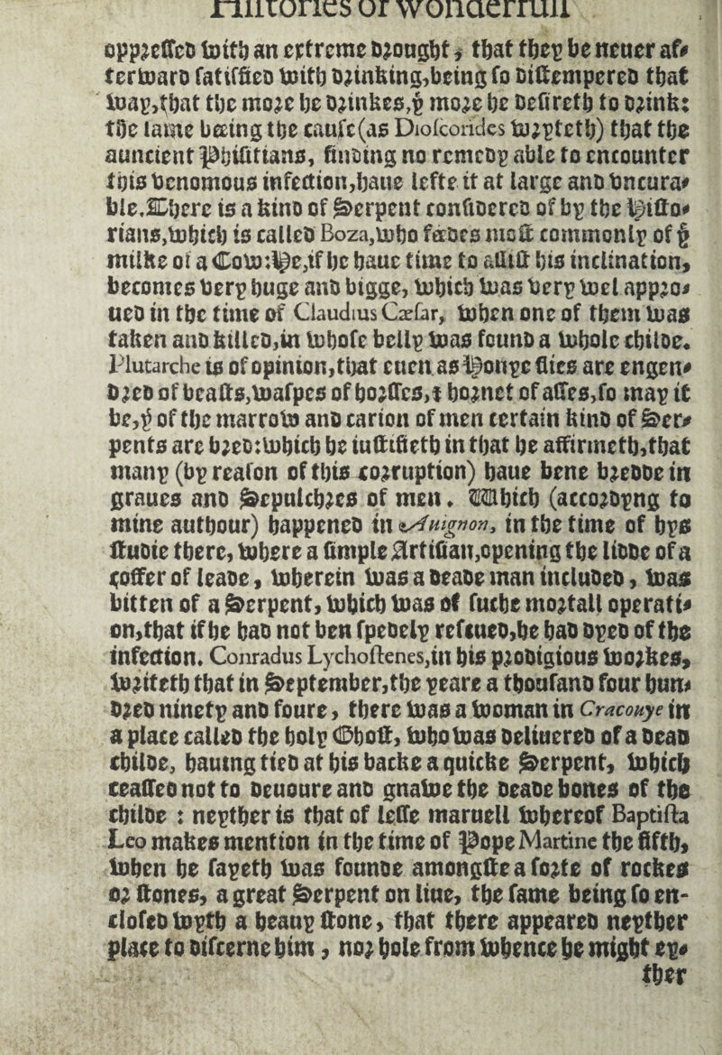 niiioncs or wonaerruii opp;effco tottl) an crtrcme ajougbt, that fbcp be nener af* tertoaro fatiffiea toitb o;inhing,being fo BilfempereO that loan,that tbc moje be o;inhes,p mo;c be Befiretb to ojinh: tbe tame beeing tbe caufc(as Diolcondcs to;ptetb) that tbe auncient Pbtflttans, faiain; no rcmcop able to encounter tots benomous infection,bane lefte it at targe ana bncura* bleXberc is a bina of Serpent confiaerca of bp tbe Igitto* rians.tobtcb is calico Boza,tobo faars msS commonlp of § milite oi a ©oto:l£e,ifbc bauc time to aflitt bis inclination, becomes berp buge ana bigge, tobiebtoas berp toel appje* ueo in tbe time of Claudius Cxlar, to ben one of them toas fatten ana hiUco,in tobofe bellp tons founa a tobotc cbiloe. Plutarche is of opinion, tbat cuen as^onpe flies are engen* û;co of bcatts,toafpcs of bojflcs.t bornct of ailes,l'c map if be,é of tbe marroto ana carion of men certain bina of ë>cr> pents are b;eo:tobtcb be luttifietb in tbat be affirmetb,tbat manp (bp realon of this cojruption) baue bene b;eooe in grnues ana &cpnlcb;cs of men. ©Mbicb (acco;apng to mine autbour) bappeneo in zAMgnon, in tbe time of bps ffuoie tberc, tobere a Ample SUttfian,opening tbe liaae of a toffer of leaoe, toberein toas a oeaoe man incluoea, teas bitten of a Serpent, tobicb boas of fuebe mojtall operate on,tbat if be baa not ben fpeaelp refeuea,be baa apea of tbe infection. Conradus Lychoftenes,in bis pjoOtgious toojhes, tojitetb tbat in September,tbe peare a tboufano fonr bun* o;eo ninetp ana foure, tbere toas a toontan in Cracouye in a place callea tbe bolp ©bolt, tobotoas oeliuereo of a Dean cbiloe, bautng tiea at bis bathe a quiche Serpent, tobicb ceaffeanotto aeuoureano gnatoetbe oeaoe bones of tbe cbiloe : neptber is tbat of leffe marnell tobereof Baptifta Leo mahes mention in tbe time of pope Martine tbe Affb, toben be fapetb toas fonnae amongfte a fo;fe of roches o; ttones, a great Serpent on line, tbe fame being fo en- ilofeatoptb a beanpttone, tbat tbere appeareo neptber place to aifeerne bint, no; baie from tobence be might ep« tber