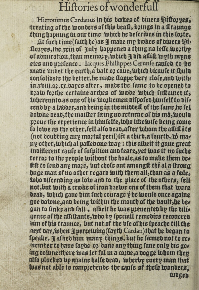 Hicronimus Cardanus in bis bathes of Diuers tj^iltojpeS» treating of tbe toonbers of this beait, brings in a ttraunge thing bapning in our time tobicb bebeferibes in tbis fojte. at fucb time(faftb be)as 3 ntaoc nip boites of Diners l^i< ito;pes,tbe.mij.of Julp bappeneb a tbing no leffe tooûbp of aomiration,tban memojp, tobicb 31 Bio affitt toptb mpne eies ano pjefence. lacquesPhillippesCerunfecaufcb to be tnabe tuber tbe cartb,a bait 0; caue,tobicb bitaufe it flwlb tonfoiiDate tbe better,be mate ffoppe berp tlofe,anD toitb« in.rbiii.oMcr.bapcsafter, mabetbe fame tobeopeneDto bjato fojtbe certaine arches of toobe tobicb (uttaineo it, tobereunt 0 as one of bis toojltcmen bifpofeb bimfelf to bif* reno bp a labber,anb being in tbe mibbett of tbe fame,be fel Detone beab,tbe maiffer feeing no returne of bis ma,tooulo pjouc tbe erperience in bimfelfe,tobo libetoifc being come fo lotoe as tbe other,fell alfo oeab,after tobom tbe affûta ts (not Doubting anp mortal peril)fit a tbtrb,a fourth, in ma< up other,tobicb al palTeb one toap : tbis albeit it gaue great inbifferent caufe of fufpition anb fearc,pet toas it no fnebe terror to tbe people toitbout tbe boale,as to matte them be* Hit to fenb anp mo?e, but cbofe out amongtt the al a Jtrong huge man of no other regarb toitb them all,than as a foie, tobo bifeenbing as loto anb to tbe place of tbe others, fell not,but toitb a crofee of iron bjetoe one of them that toere beab, tobicb gaue him fucb courage p be tooulo onceagaine goe Dotone,ano being toitbtn tbe mouth of tbe bault,be be* gan to finite anb fall, albeit be toas pjeucnteb bp tbe Dili* lettcc of the affûtants,tobo bp fpeciall remebies recouereb («im of bis traunce, but not of the bfe of bis fpeacbe till the slept Dap,toben 3 perceiuing(faptb Cardan)tbat be began to fpealte, 3 afbeo him manp things, but be feemeb not to re* Member to bauefapbe 0; bone anp thing fane onlp bis go* mg ootoneitbere toas let fat tn a co?be,a bogge tobom tbep alfo pluctteb bp againe balfe beab, toberbp euerp man that ioasnof able to comp^rbenoe the caufe of tbefc toonbers, iubgeo