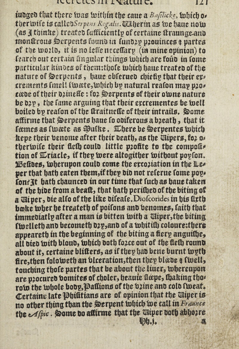 faogeD that there lu as Uîïtijfn tbe caue a Baflicks, tobicb o> tbertotfe is calleos»jw» BsgMu.ffîlhetin as toe baue tioto (as 31 tbinhe) treafeo fufficientlp of certaine ttraunge-ano tnonftrous Serpents founo in funojp pjouinces * partes of tbe toozf d, it is no leffe ncccffarp (in mine opinion) to torch out certain fmguiar things tobicb are foüD in fome particular kinoes of tbetmtbofe tobicb baue treateo of tbe nature of Serpents, baue cbferueo cbieflp that tljeir ct* ercments fmell ttoeste,tobtrb bp natural reafon map pao» tceoe of tbeir oetiieïlc : foe ©erpents of tbeir otone nature be o?p, tbe fame arguing that tbeir ercrementes be toell boileo bp reafon of tbe ffraitncffe of tbeir intrails. &ome affirme that Serpents baue fo ooiferous a bjcatb, that it tones as ftosetc as spuffec. SDbere be Serpentes tout c’a kcpe tbeir benonte after tbeir Death, as tbe Hipcrs, foj a> tbertoife tbeir fled) coulD little profite to tbe compofi* tion of SDriacle, if tbep toere altogitber toitbout popfon. BeCaes, toberupon coulo tome tbe crcojiation in tbe Le* per tbat batb eaten tbem,if tbep Dio not referue fome pop* fom jit batb cbaunceo in our time tbat fucb as baue taken of tbe bioe from a beaff, tbat batb pcrifljeD of tbe biting of a C3i per. Die alfo of tbe like Difeafe.Diofcohdes in bis Crtb bœke tuber be treatetb of poifons anD benomes, faitb tbat immeoiatlp after a man is bitten toitb a Hiper, tbe biting ftoelletbano betometb D?p,anD of a tobitiflj coloureffbere appearetb in tbe beginning of tbe biting a fierp anguilbe, all DieD toitb blouD, tobicb Dotb fojee out of tbe fletb rouno about it, certaine blitters, as if tbep baD bene burnt toptb fire,then folotoetb an blceration,tben tbep bltiDe $ ftoell, touching tbofe partes tbat be about tbe liuer, tobereupon are procurée bomites of cbolcr, beauie ficepe, (baking tbo< roto tbe tobole boDp.paffions of tbe bjine anD colo ftoeat. Certaine late pbifitians are of opinion tbat tbe Hiper is no other thing than the Serpent tobicb toe call in Frounce tbe tyifpic. &ome bo affirme that tbe Hiper Doth abbojre r &.J. «I