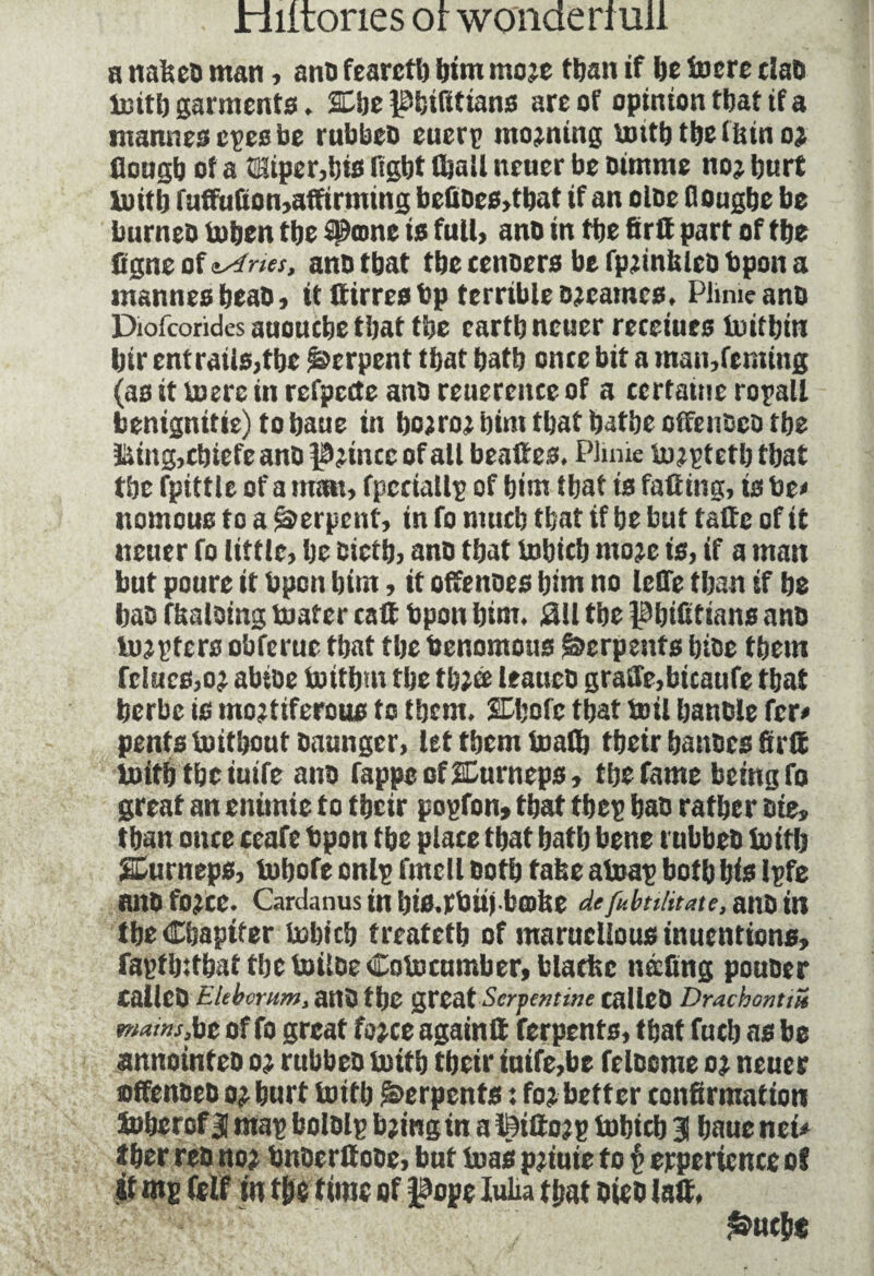a nafecb man, anb fearctb bim mo;e tban if be lucre dab imt!) garments. SCljc ieijifitians are of opinion ttjat if a mannes epesbe rubbeb euerp moaning \mtt) ttjefinn o; Dougb of a tHtper,bte fight (bail ncner be simme no; hurt boitb fuffuùon,affirmingbefioes»tbat if an olbe Oougbe be burneo toben tbe Sienne is full, ano in tbe firff part of tbe Signe of t/ines, anb that tbe cenoers be fp;mblcb bpon a mannes beat), it ffirres bp terrible ojeames. Plmicanb Diofcorides auouebe that tbe cartb ncner receiues luitbtn btr entrails,tbe Serpent that batb once bit a man,reming (as it mere in refpccte anb reuereitce of a certaine ropall benignitie)tobaue in bo;ro; bim tbat batbe offenbco tbe iting,tbtefeanb |3;mcc of alt beaftes. Plmie to;ptetb tbat tbe fpittle of a man, fpccialtp of bim tbat is falling, is be» nomous to a Serpent, in fo niucb tbat if be but talïe of it nener fo little, be oictb, anb tbat bobicb mo;e is, if a man but poure it bpon bim, it offenbes bim no lefle tban if be bas fbalbing boater call bpon bim. 311 tbe Pbifitians ano footers obferue tbat tbe benomons Serpents bibe tbem fc!«es,o; abtoe buitbm tbe tb;ee leaucb graffe,bicaufe tbat berbe is mojtiferous to tbem. SDbofe tbat toil banble fer» pentsboitboutbaungcr, let tbem boatb tbeir banbes firff luitb tbe iuife anb fappeofffiurneps, tbe fame being fo great an enimie to tbeir popfon, tbat tbep bab rafber aie, tban once ceafe bpon tbe place tbat batb bene rubbeb luitb SEurneps, bobofe onlp fmcll both take aboap botb bio Ipfe nno fo;cc. Cardanus in bifl.rbiijbœlse de fub nutate, axa in tbe Chapiter bobicb treatetb of marucllous inuentions, faptbffbat tbctoilseCotocumber, blacbe listing pouber CallCb Elebcrnm, anb tbe great Serpentine tallCb Drachontm mains,be of fo great foice againff ferpents, tbat fntb as be aniiouitcD o; rubbeb boitb tbeir inife,be felocme o; neuer slfenbeb o; hurt boitb Serpents : fo; better confirmation Soberof 31 map bolblp b;ingin a teifto;p bobicb 3! bauc net» tber reb no; bnberffobe, but boas p;iuie to $ experience of it mg (elf in tbe time of fope Iuüa tbat bieb Isff, S»ncb*