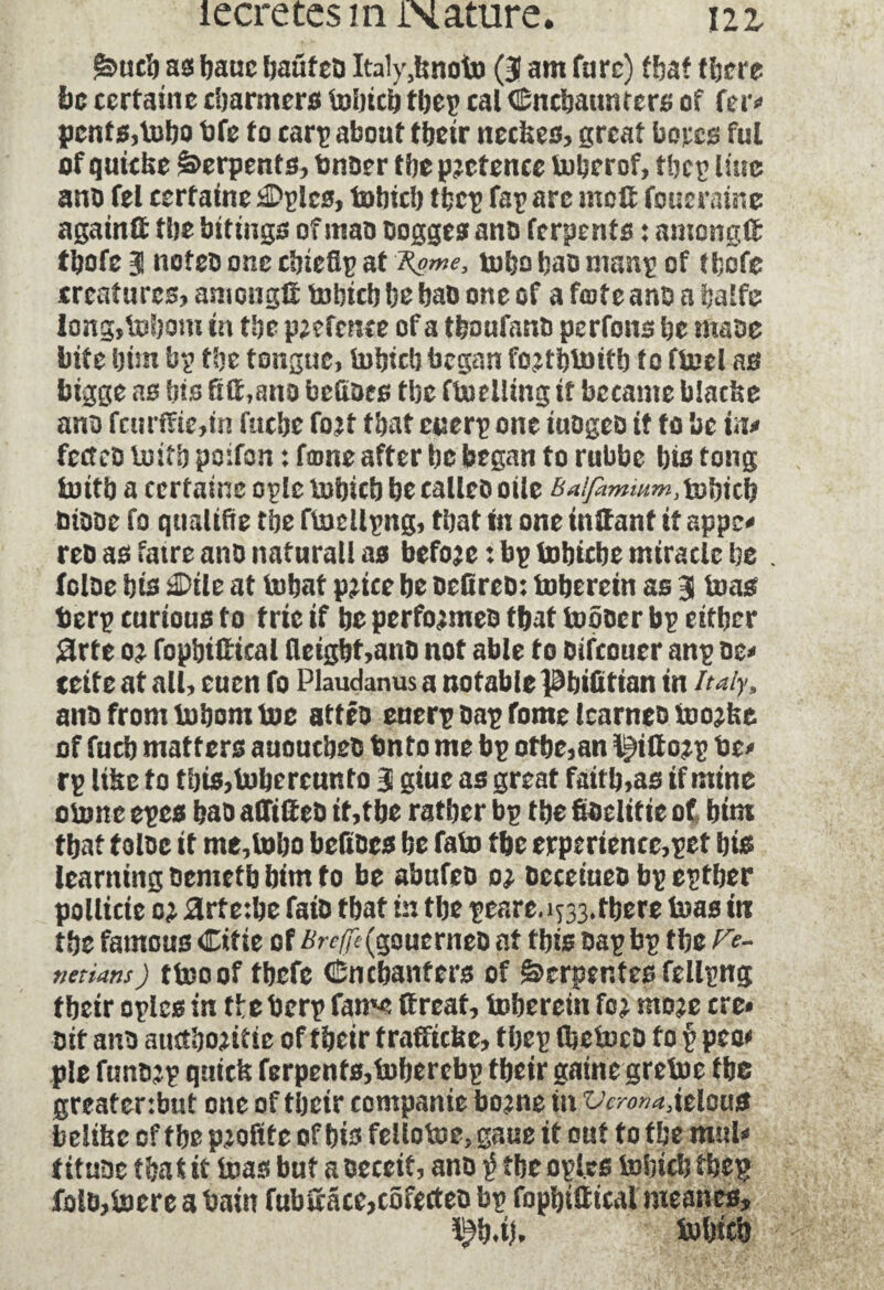 êmcfe ass feauc bauteo Italyjsnoto (3 am fare) tfeat (feere be certaine charmers tefeiefe tfeep cal Cnefeaunfers of fer* pcnfs,tebo bfe to carp about tbeir neefces, great bores fui of quiche Serpents, bnoer tbe pretence teferrof, tfeep line ano fel certaine ^plcs, tefeiefe tfeep fap arc molt foueraine againlt the bitings of mao oogges ano ferpents : among# ffeofe 3 noteo one cfeiefip at fyme, tefeo feao manp of tfeofe creatures? among# tefeiefe fee feao one of a fente ano a fealfe long,tefeom in tfee p^fcnce of a tfeoufano perfons fee maoe bite feim bp tfee tongue, tefeicb began fo?ffetnitfe to fteel as bigge as bis fi#,ano bcCï&es tfee fteelling if became blatfce ano fcur(fie,in fuefee fo2t (feat cuerp one iuûgeû if to be m feeteo teiffe poifon : fame after fee began to rubbe bis tong teitfe a certaine oplc tefeicb fee calico otle batfammm, tefeiefe oiooe fo qualifie tfee ftecilpng, tfeat tn one inffanf it appe* reo as faire ano natural! as befo2e: bp tofeiefee miracle be . feloe bis iDtle at tefeat p2iee fee oefireb: tofeerein as 3 boas fcerp curious to trie if be perfo^meo tfeat teôocr bp either Sirte 02 fopfeiltical fleigfet,ano not able to oifeouer anp oe* teite at all, euen fo Plaudanus a notable ^feifittan in Italy, ano from bofeomboe attfo euerpoapfomelcarncobwfce of fucb matters auoucfeeo Onto me bp otfee,an ï^iHojp be* rp lihe to tfete,tefeerctmto 3 giue as great faitfe,as if mine obone epes feao alTilfeo it,tbe ratfeer bp tfee fioelitic of bim tfeat t oloc it me, tefeo befioes be fabo tfee experience,pet fete learning oemetfe feim to be abufeo 02 oeceiueo bp eptfeer pollicie 02 £rte:fee faio that in tbe peare, 1733» there teas in tfee famous Citie of £r#(goucrneo at tfets oap bp tfee r<?- netians) tteoof tfeefe ënebanters of Serpentes fellpng tfeeir oplcs in tfee berp fame If reat, tofeerein fc2 mo2e ere* oit ano auctfeo2itic of tfeeir traffickc, tfeep (feeteco to p pco* pie fun02p quick ferpents,tefeerebp tfeeir gaine gretee tfee greatenbut one of tfeeir companie bo2ne in Vcrona3\tle\\$ feelihc of tfee pzofite of feis fellotee, gaue it out to tfee mu!* tituoc tfeat it teas but a oeccit, ano $ tbe opl.es tefeiefe tfeep foio,tecre a bain fubiface,cofecteo bp fopfeilf ical meanes* \%iU tefeiefe