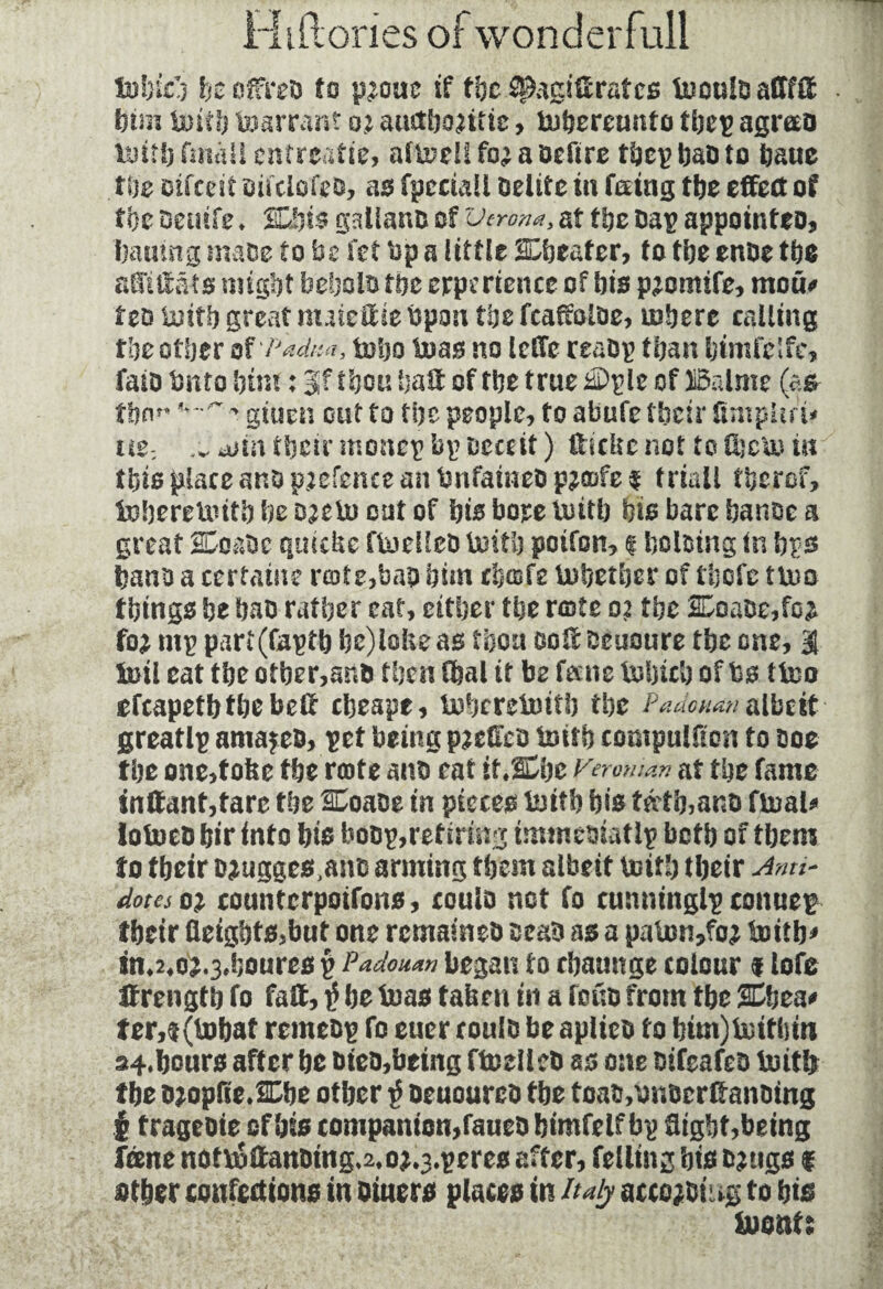 tobieh he offres to p^om if the spagiffratcs tuouiD adffif him toitb Warrant oj auctfjo^trte, tobereunto tbep agmo tottfj fmâü entreatie, albeit fo^ a befire tbep baD to baue the Dtfceit sifclofeb, as fpcciall belite in feeing the effect of the Demie. dits galianb of Verona, at the Dap appointee, batting made to be fet bp a little deafer, to the enbe the affûtât s might bebolb the experience of his p^omife, mod* fee toitb great nuieff it Upon the fcaffoibe, inhere calling the other of'Padua, toho boas no ieffc reabp than himfclfe, faio bnto htm : Jf thon hall of the true &>ple of Balme (a* them * gitien out to the people, to abufe their ümpUr'u ii$: ^ aim their monep bp Deceit ) fficlte not to diem in this place anbptefence an Dnfainebp^ofe^ friail fkerof, toberetoitb he DKto out of his bore toitb his bare hanoe a great SCo&bc quiche ftoelleb totth poifon, 1 holding in bps bans a certaine rote,bap him chafe tobetber of thofe ttoo things he bab rather eat, either the rote 02 the 2£oabe,fo£ fo* mp parf(faptb be)iofceas thou ooffecuoure the one, 3 toil eat the other,anb then ffeal it be fane tobicb of bs ttoo efcapetbthebeff cheape, toheretotth the Padomn albeit greatlp amazes, pet being pzeffeb toith compuUfcn to coe the one,f okc the rote anb eat it.SEbe Veroman at the fame inffant,tare the 2£oabe in pieces toith his tâ'tb,anb ftoal* lotoeb hir into his bdbp,retiring immebiatip both of them to their bjugges^nb arming them albeit toitb their Ami- dotes o% countcrpoifons, coulD not fo cunninglp conuep their fleights,but one romaines scab as a paton,fo; toitb* in*2#oj.3,houres p Pa do nan began 10 cbauitge colour 1 lofe ffrength fo faff, $ be toas taken in a fous from the SDbea* ter,$(tobaf remebp fo euer coulb be apltes fo him)totfhin s4.bours after he bieo,bting ftoeilcb as one bifeafeb toit& the bjopfieÆhe other $ beuoarcb the toaVonserffansing I tragebie of bis companion,faueb himfelf bp flight,being Tone nof*6ffan&ing*2,oj.3.peres after, felling his bjtigs f ether confections in bitters places in Italy accost ug to bis toenU
