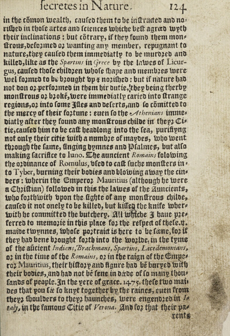 fecretesin Nature, 124, in t\)t comoti tocalfi), caufcD f bcm to be tnüractcs ant) no» rtüjeo in tbofe arteo ano fuencea tolncbe betë agræo toptfc tbeir inclinations : but côtrarp, if tbcp founo them mon»» 0rousf,bcfo?meD o; toanftng anp member, repugnant to nature,tbep caufeo them immeoiatlp to bemurojeo anb kiiitüylikzMtbz Spartws ingrcce bp tbe latocsof Licur- gus, caufeo tbofe ririlo;en tobofc Chape ano membres toere tael fo;meD to be brought bp $ nojtCbcD : but if nature bao not Don o*>perfo;meo in tbem bir Dufte,Stbep being tberbp tnonUrouo o; b;obf,toere immeDtatlp carteo into ftrange regions,o2 into Tome Mt* ano oeferto,ano fo cômitteo to tbe mercp of tbeir fortune : turn fo tbe Athenians imnie* Diatlp after tbep founo anp monttrouo cbiloe in tbep?. €u tie,caufeobimtobecaffbeaolong into tbe fea, purifipng not onip tbeir citte foritb a numb;e of mapoes, lx>bo tuent through tbe fame, tinging bpmnes ano pfalmeg, but alfo making facrifice to luno. SDbe auneient R o twain s fololoing tbe ojbinance of Romulus, t)fco to entt fuebe mongers in « to Tybcr, burning tbeir booies anobloteing atoat tbe cin< bers : toberin tbe (Empcro? Mauritius (altbougb be lucre a G'oiitttan) foltotoco in this tbe laines of tbe auucients, Inbo fojtblnttb bpon tbe Ggbtc of anp monttrous cbiloe, caufco it not onelp to be lulleo, but fettles tbe fenife tuber» initb be committeb tbe buteberp. flllinmcbe 3 bauc p?e» ferres to memojie in tbis place fojtbe refpertoftbefe.tj. maioettn^nnes,tDbofe pojtratcttsbcre to be fane, fo? if tbet bao bene b?ougbt fo?tb into tbe loo?lDe.mtbe tpme of tbe aûcient Indians ,'Brachmans, Spart ins, Lacedemonians, oi in tbe time of tbe Romains, o? in tbe raign of tbetômpe» ro? Mauritius, tbeir bittojD anb figure bao be burpeo initb tbeir booies,,anb bao not be fene in oétbe of fo mans tbou» fanos of people.3n tbe se re of grate, 14.75. t&efe f too mai» Des tbat pou fée fo fenpt together bp tbe raines, euen from tbep? tbouloers fo tbep? baunebes, loere eitgenojeoin /» taty, in tbe famous Citte of Verona. #no fo? tbat tbeir pa» rents