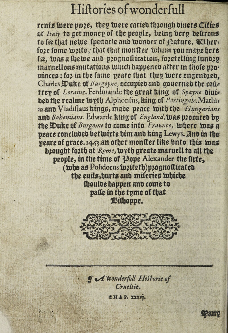 rents tuere p©?e, tbep foere cartel» through Diners Cities of Italy togetmoncpof the people, being berp oefirous tofcetbatnetoe fpectacleanotocmocr of Mature. Wber* foje fomc incite,* that that monter inborn peu mape bere fee, luas a Cbetoc auo p2cgnûttcatton,fo2eteümgfttnD2p marnellous mutations mbicb bappeneo after in tbofe pw mnees ; foj in tbe fame peare that tbep lucre engenojeo, Charles SDukc of Burgoyne, occupieo ano gcucrneD tbe cou* trepof Lora/wr.Fcrdinande tbe great king of Spayne Dtui* oeo tbe realme toptb Alphonfus, king of BortwgaieMatKu as ano Vladiflaus kings, maoe peace toitb tbe Hungarians anD Bohemians. Edwarde king Of England,loaS p^OCUreD bp tbe SDufee of Burgomc to come info Frame? 9 inhere boas a peace eoncluoeb bctfcnrte bim ano king Lewys. 3no in tbe peare of grace* 14.ft.an other monter like bnto tbis toas thought fotfb at Byneteptb greate maruell to all tbe people, in tbe time of l^ope Alexander tbe firte* (tobo as Polidoruslu^itetb)p?ognotticateo tbe euils,hurts ano miferies tubicbe (bouloe happen ano come to pate in tbe tpme of that JBiftoppe. ' y %/4 Vponderfitll Hiftorieof Crue ltic.
