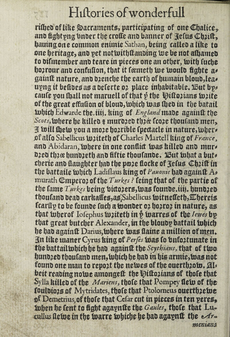 riflieo of like Sacraments, participating of one Chalice, ano figbtpng Imoer tljc erode ano banner of 3efus Cbjift, bailing one common enimie Satban, being calico a like to one heritage, ano get nottottbffanoing toe be not adjameO to oifntember ano teare in pieces one an other, toitb fuebe bo;rouranoconfuKon,tbatitfeemetbtoetoonto figbte a< gainft nature, ano oaenebe tbc eartb of bumain blouo,lea< upng it befioes as a oeferte oj place inhabitable. HBut bp* caufe pou (ball not maruell of that v the l^ifto<tians Unite of the great effufion of blouû, tobicb toas Ibeo in the batail tobicb Edwarde tbe.iiij. king of Englandmaoe againtt the Stw.tobere be killeo i murojeo tb?ce fco?e tboufano men, 3 toill tbeto pou a nto:c bojrible fpectacle in nature, tober» Of alfo Sahellicus Uuitetl) of Charles Martell king of France, ano Abicfaran,tobere in one conflict toas killed ano mur» Oieo time bunojetb ano fiftie tboufanoe. 13ut tobat a but» tberie ano daughter bao the pane floeke of Jefus Cbîilï in the battaile tobicb Ladiflaus king of Pamme bao againlt A> murath Cmpcio; of the T,urkes ! feing that of the partie of the fameTV^j being bictojers,toas founoe.iiij. buno^eo tboufano oeao earkaffes,asîSabellicus toitneffcfbÆbereis fcarflp to be founoe fucb atoonoer o; boiroj in nature, as that toberof Iofephus tojitetb in p toarres of the /«« bp that great buteber Alexander, in tbe blouop battail tobicb be bao againlt Darius,tobere toas daine a million of men. Bin like tuaner Cyrus king of Perfs toas fo Unfortunate in tbebattailtobicbbebao againtt tbe Scythians, that of ttoo bunojeo tboufano men,tobicb be bao in bis armie,toas not founo one man to report tbe netoes of tbe ouertbroto. 3l> beitreaoingnotoeamongett fbe l^ittojians of tbofe tbat Sylla killeo of tbe Martens, tbofe that Pompey Oeto of tl)C fouloiors of Mytridates, tbofe that Ptolomeus ouertbretoe of Demetrius,of tbofe tbat Cefar cut in pieces in ten peres* toben be fent to fight agapntf e tbe cWn, tbofe tbat Lu- euiliis de toe in the toarre tobicbe be bao agapnlt tbe *Ar~ meniam