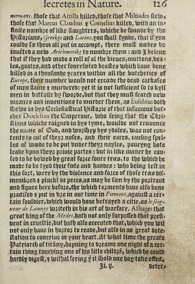 tbofe that Attilla kiiieO,tbcfe that Miltiades Üeto» tbofe that Marcus Claudius f Cornelius killeO, toitb an in* finite mimi^e of like fiaugbters, tobtcbe be founoe bp tbe ^itfo^ianSjÇmi^ano Latins^outoall fpnoe, that tfpott couloe fæ them all put in accompt, there muft neeocs be mueteD a neto Arithmetic to numb^e them : ano 3 beleue that if tbep bao maoe a roll of al tbe bieucs,muttons,bea * Ies,goatcs,ano other fourefcoteo beaftes tobtcb baue bene killeoinathoufanoepearestoitbin all the butcheries of Europe, their number tooulo not ercéeoe the oeao carkafes of men daine 1 muroereo: pet it is not fufficient fo to kpll men in battailc bp ffcwoe,but that tbep mull fearcb neto meanes ans inuenttons to mtiroer them, as Eufebius ooth ftietoe in bps (Êccleûalïtcal i^iftojte of that infamous but* cher Diocletian the CDniperour, tobo feingthat the Chji* Ü tans tobicbe raigneo in bps tpme, toouloe not renounce the name of dDoo, ano toojlbpp bps pooles, toas not con* tente 10 cut of tbcp^nofes, ano their cares, caufing fpel* les of toœoctobcputbnoertbepjnaples, pourpng bote lease bpon tbcp^ pjiuic partes : but tit like maner he can* feo to be botoeo bp great fo;ce foure trees, to the tobicb he maoe to be tpeo their feete ano banoes : toho being left in this fojt, toere bp the btolence ano fojee of thofe trees oif* membaeo 1 pluckt in peces,as map be fæn bp the portrait* ano figure here befoje,tbe tohich torments baue alfo bene pjactifeo $ put in b^e in our time in Piemonte agaiultacer* tain fouloier,i»btcb tuoulo bane befrapeb a citie,as u fug¬ ueur de Launge uijifefb in bis art of toarfare. Aftiages tbat great icing of tbe Medes,batb not onlp furpatfeo tbat pjetL bent in crueltic,baf batb alfo erecuteû that, tobicb pou toil not on Ip baue in bo?roj to reaoe,bnt alfo in as great bet e» nation to tonceiue in pour heart .at tobat time tbe grcatc Patriarch of tiranp,bapning to Djeame one night of a cer> tain thing touching one of bis litle cbilojé, tobicb be eonlb barblp oigett, « iuitbal fering if fbolo one bap faite effect, 3fi. tf. beter*