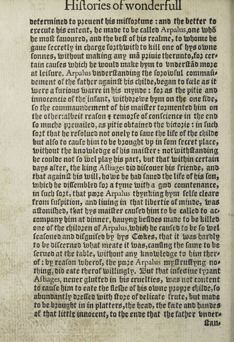 Dcfermincû to pieuenf bis mtffojftme : aim tbe better fa epecufe bis entent, be maoe to be calleo Arpalus.one tob& be mo# fnuourco, ann tbe belt of bis rcalme, to tobomc be gaue fecretlp in charge fojtbtoifb to bill one of bps otone fonnes, toitbout niahing anp mâ pjiute f berunto,fo* cer# tain caufes tobicb be tooulo make bpm to bnoerttâD moje at leifure. Arpalustmoerttanoing tbe fojotoful command cement of tbe father again# bis cbiloe,began to tele as it toere a furious toarre in bis mpnoc: fojas tbepifie an® innocencie of tbe^infant, toitbo?etee bpm on tbe one Roe, fo the commaunocmcnt of bis maiffer fojmenfeo him on tbe ot'oer:albeit reafon f remojfc of confcience in tbe entt fo mnebe pjeuailco, as pitfe obfaineo tbe bictojie : in fucb foj t that be refoluca not onelp to faue tbe life of tbe cbiloe but alfo fo caufe bim to be bjougbt bp in fom fecret place, toitbout tbe fcnotoleoge of bis mailter: nottoitbttanoing be couloe not fo fuel plap bis part, but that toitbin certain Daps after, tbe icing Alliages oiooifeouer bis frienbe, ana that again# bis totll,botoe be baD faueD tbe life of bis ton, tobicb be DiffcnibleD fo? a tpme toitb a gcoD countenance, in fucb fojt, that pæje Arpalus tbpnbing bpm fclfe clearc from fufpifton, anD lining in tbatliberticGf minor, baas affonifbeo, tbat bps maifter cnufeD bim to be calleDfo ae< compsnp bim at Dinner, baupng befioes mass to be feilleo one of tbe cbilaeen of Arpalus,tobieb be caufcD fo be fo fuel feafoneo ana DifgntfeD bp bps Cashes, that it boas barolp f o be DifterncD to!;at meatc it toas,cauflng the fame fo be ferueo at the fable, toitbout anp knotoleûge fa bim tber# of : bp reafon toberof, tbe pcsjeArpalus mpttruttpng no* tbing, Dio eafe tberof toillinglp. SBnt fbaf iufeettue fp?ant Alliages, neuer glutfeo in bis cruelties, teas not content to caufe bim to eafe tbe flefbe of bis otone pjopje cbiloe,fo abunoantlp Djeffco toitb floje of Delicate frutc, but mace to be brought in in platters,tbe beao, tbe fate ants battoes of that litfls innocent, to the enoe that tlje father tinner# ffon*