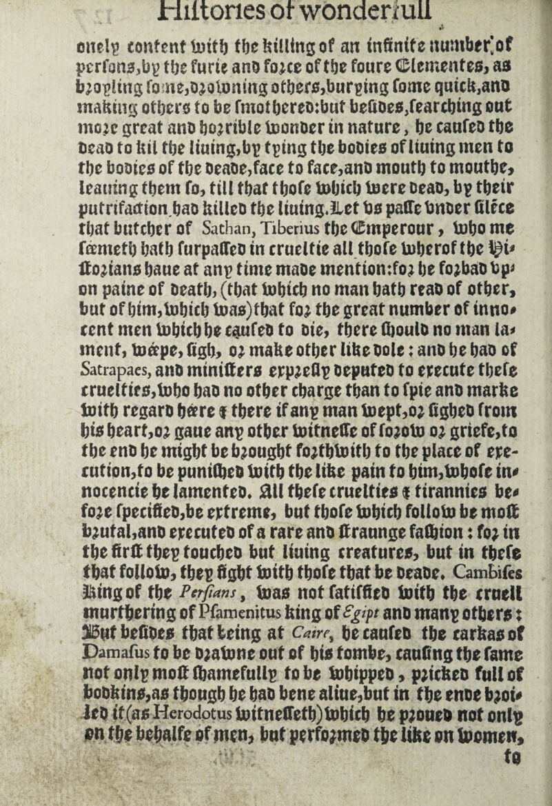 enelp content initb the billing of an infinite nuinber^of pcrfans,bg tbe furie anb fo;ce of tbe foure GMementes, as b;ogling fome,o;ol»nmg otbers,burging fome quick,ano matting others to be fmotberebibut befioes,fearcbing out mo;e great anb bo;rible tconocr in nature, be caufeo tbe beao to hit tbe liuing,bp tping tbe bobies of liuing men to rbe tomes of tbe Dense,face to face,anb mouth to rnoutbe, leaning tbent fo, till that tbofe Inbicb lucre beao, bp tbeir putrifaction.bao ttilleb tbe liuing.Let bs patfe bnber filece tbatbuteberof Sathan, Tiberius tbe Cmperonr, inbome fœrnetb batb furpaffeb in crueltie all tbofe luberof tbe l£i* Italians bane at anp time mabe mention :fo; be fo;bao bp* on paine of beatb, (that inhieb no man batb reab of other, but of him,Inbicb lnas)fbat fo; tbe great number of inno* cent meu lubicb be caufeo to bie, there (boulb no man la« ment, tuœpe, figh, o; mabe other libebole ; ano be bao of Satrapaes, anb miniltera erp;eflp oepufeo to etecute tbefe cruelties,Inho bab no other charge than to fpie anb marbe initb regaro bare $ there if anp man Inept,o; figbeb from bis heart,o; gaue anp other initneffe of fo;oln o; griefe,to tbe enb be might be brought fojtbtoitb to tbe place of epe- rut ion,to be pnnilbeD initb the Itbc pain f o btm,lnbofe in* noceneie be lamenteb. ail tbefe cruelties $ tirannies be« fo;e fpecifieO,be eptreme, bat tbofe fnbicb folloln be moft b;ufal,ano epecuteb of a rare anb ttraunge falbion : fo; in the firlï tbep touebeo bnt lining creatures, but in tbefe that folloln, tbep fight Initb tbofe that be beaoe. Cambifes King of tbe Perfians, inas not fatiffieb Initb tbe crnell mnrtbering of Pfamenitus bing of £g>p ano manp others : 15nt befibes that being at Cam, be canfeb tbe carbas of Damafus to be o;alnne out of bis tombe, touting tbe fame not onlp molt (bamefullp to be tobippeb, p;tcbeo full of bobbins,as though be bab bene aliue,but in the enbe b;oi* leb if (as Herodotus initnelTetb) tnbicb be p;oueb not onlp ion the bebalfe of men, bnt perfo;meb the libe on Inomew, to