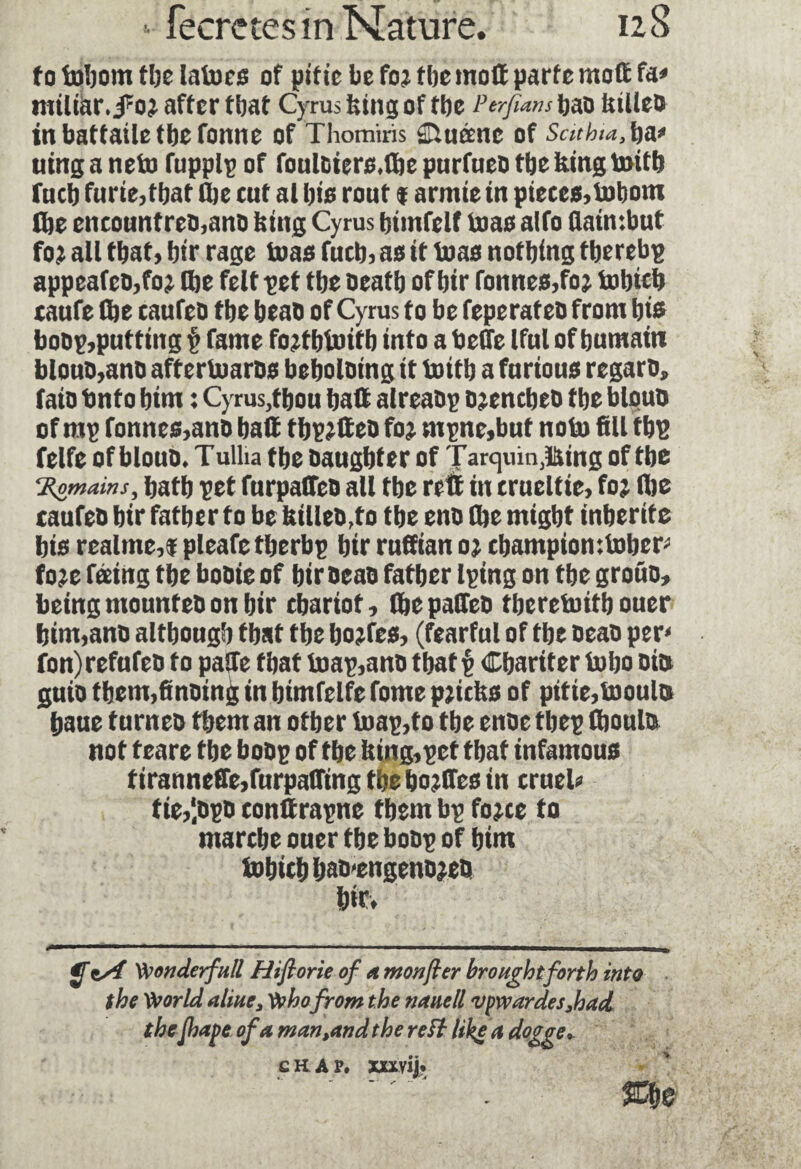 to fobom the lato es of pitie be foj tbe mod parte mod fa» miliar, after that Cyrus king of tbe Perfians bao talleo in battaile tbe tonne of Thomiris Duane of Sathta.fy a» uinga neto fupplp of fonloiers.lbe purfneo tbe king toitb fucb furie,tljat tbe cut al bis rout f armie in pieces,Inborn tbe encountrco,ana king Cyrus bimfelf to as alto flaimbut fo? all that, bir rage toas fucb, asittoas nothing tberebp appeafeo,foj (be felt pet tbe oeatb of bir Tonnes,fo; tobicb caufe (be caufeb tbe beao of Cyrus to be feperateb from bis bobp,putting p fame fojtbtoifb into a beffe Iful of bumaiti blouo,ano aftertoarbs beboloing it toitb a furious regarb, faib Onto bim : Cyrus,tbou bad alreabp ojencbeo tbe blouo of rop fonnes,anb bad tbp^deo foj mpnc,but noto fill tbp felfe of blouo. Tulha tbe oaugbter of Tarquin,lSing of tbe ‘Romains, batb pet furpadeo all tbe red in crueltie, foj Ibe caufeb bir father to be killeb,to tbe eno (be might inberite bis realme,$ pleafetberbp bir rudian oj champion ttober» foje feeing the bobie of biroeab father Iping on the grotto, beingmountebon bir chariot, (bepadeo tberetoitb ouer bim,ano although that tbe bojfes, (fearful of tbe oeao per» fon) refufeb to pade that toap,ano that v Cbartter tobo bin guio fbem,finoind in bimfelfe fome pricks of pitie,tooulo baue turneo them an other toap,to tbe enoe tbep (boulo not teare tbe bobp of tbe king,pet that infamous tiranneffe,furpa(Ting tbe bojdes in cruel» tie,‘.opo condrapne them bp fojce to marche ouer tbe bobp of him tobicb bab'engenojeb bir. . ■' ■ —■ 1 — ---— y Wonderfull Hifiorie of a mon for brought forth into the World aline, Who from the nanell vpwardes,had theJhape of a man,and the reft like a dogge*.