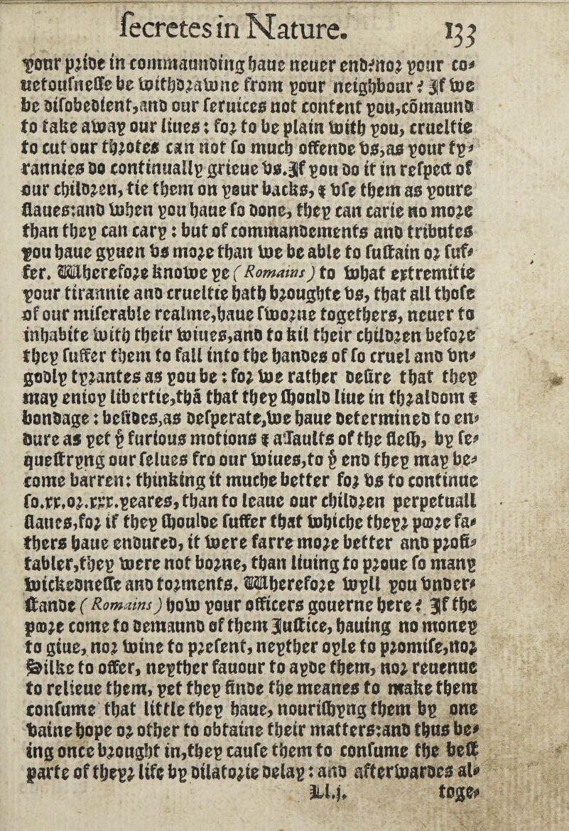 pour prioe in commaunoingbaue neuer enDfnor pour co< uetoufneffe be toitboratone front pour neighbour i 3|f toe be oifobeoient,anD our fennecs not content pou,c5maun& to take atoap our hues ; for to be plain toitb pou, crueltie to cut onr tbrotes can not fo much offence bs,as pour fp* fannies do continuallp grieue bs.Jf pou do it in refpect of our children, tie tbem on pour backs, * bfe them as poure flauesrano inben pou baue fo Done, tbep can carie no more tban tbep can carp : but of commancements ano tributes pou baue gpaen bs more tban toe be able to futtain or fufr fer. Wherefore knotoe pe (Romams) to tobaf ertremitie pour tirannie ano crueltie bath brougbte bs, that all tbofe of our miferable realme,baue ftoorue togetbers, neuer to inhabité toitb tbeir tomes,ano to kit tbeir cbiloren before tbep fuffer tbem to fall into tbe banoes of fo cruel ano ton goolp tprantes as pou be : for toe ratber oefire that tbep map eniop libertie,tba tbat tbep tbonlo Hue in tbraloom % bonDage : beftoes.as oefperate.toe baue Determineo to cu> Sure as pet p furious motions t a'Jaults of tbe flelb, bp fe* quettrpng our felues fro our toiues,to p eno tbep map be* come barren : thinking it muebe better for bs to continue fo.rc,or.rer.peares,tbanto leaue our cbiloren perpétuait Hanes,for if tbep (boulDe fuffer that tobicbe tbepr pore fa» tbers baue enoureo, it toere farre more better ano profit tabler,tbep toere not borne, tban liuing to proue fo manp toickeoneCTe ano torments. Wherefore topll poubnûcr» ftanoe ( Romans) boto pour officers gouerne here i 3f the pore come to oemauno of them Juttiee, bauing no monep to giue, nor toine to prefent, neptber ople to promife,nor failke to offer, neptber fauour to apoe them, nor reuenue to relieue them, pet tbep ftnoe the meanes to make them confume that little tbep baue, nourifbpng them bp one baine hope or other to obtaine tbeir mattersrano thus bee ing once brought in,tbep caufc them to confume tbe belt parte of tbepr life bp oilatorte oelap t ano aftertoaroes aU ibl.j, toge»