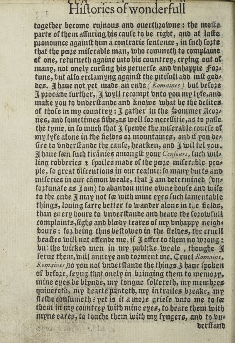 Hiftories of wonderfull together become ruinous ano ouertbjofone $ tbe mo#& parte of them affnrtng biseaute to be right, ano at latte pronounce again# him a contrarie fentcnce, in fuch fo;t$ that the paje mifcrable man, toho commetb to complaine of one, returneth againe into bis countrep, crping out of tnanp, not onelp curding bis peruerfe ano bnhappie fo}*' tune, but alto epclampng again# the pitiful! aOD iu# goo* Des* 3 haue not pet maoe an cnoe ( Romaines) but before 3 pjoceeoe further, 3 topll recompt Onto pou mp lpfe,ano make pou to bnocr#anoe ano knotoe tobaf be the oelites of thofe in mpcotmtrep: 3 gather in the j&ommer&co;* nes, ano fometimes ft#je,as toell fo; necetritie,a5 to pake the tpnte, tn fo much that a fpenDe tbe mifcrable courte of mp Spfe alone in the fieloes o; mountaines, ano if pou oe* fire to fmoerftanoe the caute, hearken, ano 3 boil tel pou* 3 haue teen fuch tirâmes among# pour Cenfem? fuch boil* ling robberies $ fpoilesmaoeoftbepow miferabte peo* pie, to great oifcentions in our rea(mc:fo manp hurts ano* miferies in our comon toeale, that 3 am Determines (bn* fortunate as 3 am) to abanoon mine otnne houfe ano toife fo the enoe 3 map not fee toitb mine epes fuch lamentable things, louing farre better to feanocr alone in tÿe Êelos» than euerp boure fo bnoer#anoc ano heare the fo^otofuii complaints,(ïgbs ano blœop teares of mp bnhappp netgh* hours: fo; being thusbe#otoeoin the fieloes,thecruell bea#es toll not offenoe me, if 3 offer fo them no toong t but the tockeo men in mp publike locale , theughe 3 ferue tbcm,toU amtope ano torment me* Cruel Romains, Romaines,oo peu not bnoer#anoe the things 3 haue fpekew of before, fepng that onelp in bringing them to memo;p, mine epes be bipnoe,mp tongue foltereth,mpmemb;es quiueretli, mp hearts pantetb,mp intrailes b;eake, mp fiefte confumctb? pet is itamo;e griefe Onto me to fee them in mp count rep totb mine epes, fo heare them totb mpne eares2 to touche them totb mp fpngers, ano to bm oer#auo