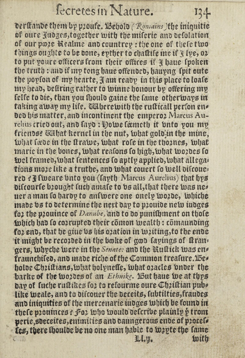 berffanbe them bp p;oufe* BeholD (fywainsjtbt miquitie of ou reJJuDges,together toitb fbcmtfcric ano oefolation of oitrpme ttealme ano country : toe one of thefettoo tbingo ought* to be Done, either to ebafttfe me tf 3 ipe, o; to put poure officers from their offices tf jbaue fpoUcit the truth : aao if mp tong baue offences, baa^ttg fptt oute the popfon of mp bearte, 3 am rêaop in this place to loafe mp beao, Defiring rather to btrinne honour bp offering mp felfc to ote, than pou fboulo gaine the fame otberboaps in facing abuap mp life* Miberebottb the ruff icall perfon en* Deo his mattcr?anD incontinent the empero; Marcus Au¬ relius cnco out, ano fapo ; l|3olne fœmctb it Onto pou mp frienssf cMhat kernel in the nut, tnbat golo)in the mine, iubat fdeDe in the ffratne, tobat rofe in the tbo;nes, bohat marie in the bones, bobat reafons fo high-hat buo;Dcs fo loci frames,bnhat fcntences fo aptlp applies,tobaf allega* tions mp;e like a trutbe, ano bobat couert fo buell Dtfcoue* reD *3 fbocare Onto pou (faptb Marcus Aurelius) that bps Dtfcourfe brought fuch amafe to bs all,that there boas ne* ueramanfoharopto anfboereone onelpbwsc, lobicbe mase bs to Determine the nert Dap to p;ouioe nebo iusges fo; the p;ouince of Danube, ans to do punifbment on thofe Inhich has fo co;rupfco their comon boealth : comaunsing fo; enD, that he giue bs his oration in Uniting,to the enoe it might be recodes in the broke of gœD fapings of If ran* gers, bobpebe boere in the Senate: anD the Mulïick boas en* fraunchifeD, anD maDc riche of the Common freafure,)i5e* boloeCh;iifians,bohatholpneire,bohato;acles bnoer the barkeof tbebwsesof an Etbmke. iButbaue boeaf tbps Dap of fuebe ruff ikes fo; to refourme oure Cb;tff ian pub* like boealc, ano to Difcouer the Deceits, fubfilties,frauscs ans iniquities of the mercenary tuoges bnhicb be founs in tbefe p;ouinces i foi bobs locals sefenbe plaùtlp £ from perie^DeceiteSjemmi?tes anD caungerous enoe of pjotef* fes, there fhouloe be no one man babie f 0 bo;pf e the fame 311*$ boifh