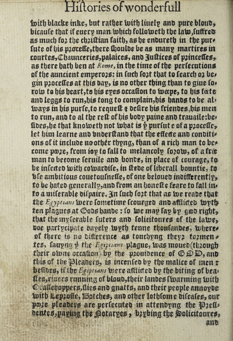 tnitb blncbe infec, but rafïjer irnfb Ittielp ant) pure blotto, bicaufe that if cuerp man tobicb folloinctb the latn,fuffreD as mucb fo; tijc cbrtttian faith, as be enDuretb in tbe pur» futeofbisp;orede,tbcrefboulDebeas man? marttresm tonrt es»£baimceries,palaiccs, ano Bfnftices of p;incedes, as tbere bafb ben at Rome, tn tbe time of tbe perfections of tbe anncient emperojs: in fntb fojt that to fearcb oj be# gin procédés at this Dap, is no other thing than to giue fo« roin to bis beart,to bis epes occaiiou to ineepe, to bis fate ano Jeggs to rnn,bis tong to complain,bis bancs to be al> tuaps m bis purfe,to requefi % Defire bis frienoes,bis men to run, ano to al tbe red of bis boDp paine anD trauailetbe# does,be that knoinetb not inbat is $ purfut e of a pjsteffc, let him learne ano tmoerdanD that the effette ano conciti# ons of it incluse noofbtrtbpng, than of a rich man to be# tome pm;e, from iop to fail to ntelancolp foroin, of a free man to become feruile ano bonté, in place of courage, to be infectes initb coinaroife, in deDe of liberal! bountie, to bfe ambitious couetoufnede, of one beloueDmoiderentlp, to be bates gcnerallp,anD from an bonefte fearc to fall in# to amiferable oifpaire. Bin fucb fo?t that as ine rease that tbe Egyptians lucre fometime fcourges anSafflittcD tnptfc ten plagues at ©oss banoe : fo ine map Tap bp gmo right, that tbe mpfcrable futers ans folieitoures of tbe laine, Doe partpeipate sapclp ioptb tenne tboufanoes, inhere# of tbere is no Difference as touebpng tbep; toymen » tes, faupng^ the Egipuzm plague, i»as mouec(tluougb tbeir otone oteafiorc ) bp tbe pjouisence of © © 2>, anD this of the pleaoero, is incenfeobp tbe malice of men? befioes, if tbe EgiptUns teereadiicteo bp tbe biting of bea< fies,risers running of blouo,tbeir lances finarming initb C . aueijoppers,flics anD gnatts, ano tbeir people annopse Initb ilepjoûe, ïSotebes, ans other lotbfomc sifeafes, our poje pleaDers are perfecutes in attenopng tbe pjefi# Dentes,japing tbe jfiotarpes, bjpbing tbe folieitoures, l■ ane