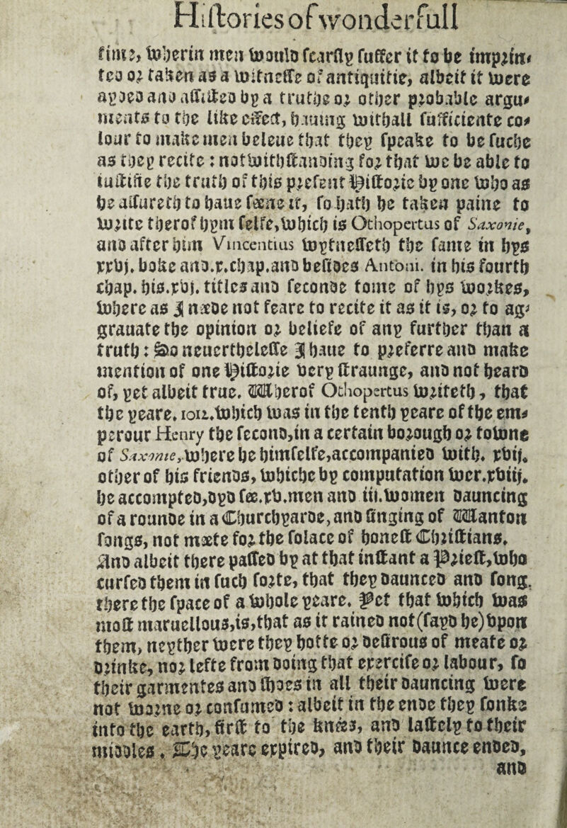 Hiftoriesof wonderfull time, tuljerirt men toatilo fcirHy fuffcr it tube impaire» tea taken as a toitneffe of antiquitie, albeit it lucre apDeoanoaiMeobpa truths oj other probable argu# meats to the Itkecifect, bautng umhall fufftcicrite co^ lour to make menbeleue that tbep fpcake to befuche as thep recite : nottuithtoiDing fo^ that toe be able to iufltifte the truth of this parent Bifto^ic bp one toho as beaifurethtohauefecueit, fo hath be taken paine to tojlte therof hpnt felfe,lUhich is Gthopertus of Saxome, ano after him Vmcentius topfnelTetb the fame m bps rrbj»bokeauo.r*chap.amibefioes Antoni, in his fourth chap. his.vbj. titlesano feconoe tome of bps too;kes, luherc as ü nacoe not feare to recite it as it is, to ag* grauate the opinion o; beliefe of anp further than a truth ; S*o neucrtbeleOte Blhaue to pjeferreauo make mention of one^iftojie berp flratmge, anonotbearo of, pet albeit true. OTberof Othopertus to^ifetb, that tbc peare. ioii.tubicb luas in the tenth peare of tbe em* perour Henry the fecono,tn a certain borough oj totone of Saxomeüj'jeic be bimfclfe.accompanieo toitb. rbi|. other of bis frienos, tobiebe bp computation lucr.pbitj. be accompteû,Dgo fœ.rb.men ano iii.luomen Daunting of aroanoe in aCburcbgaroe.ano finding of Wanton rangs, not maete fojtbe foiacc of boneft Cfnittians. ilno albeit there paffeo bp at tbat inttant a Piie(t,tobo cnrfeo them in fucb foîte, tbat tbep oaunceo ano long, there tbe fpace of a tobole peare. ÿct tbattobicb tuas matt maruellous,is,tbat as it raineo not(fapo be)bpon them, neptber toere tbep botte oj oeferous of meate oj Dîtnbe, no j lefte from Doing that epercife o j labour, fo tbeir garmentes ano Iboes in all tbeir Daunting toerc not toatne a? cottfumeo : albeit in tbe enoe tbep fonfes info tbe eartb, firit to the fence*, ano lattelp fo tbeir miaoles. SCbe peare epptreo, ano tbeir Dannce enoeo, ano