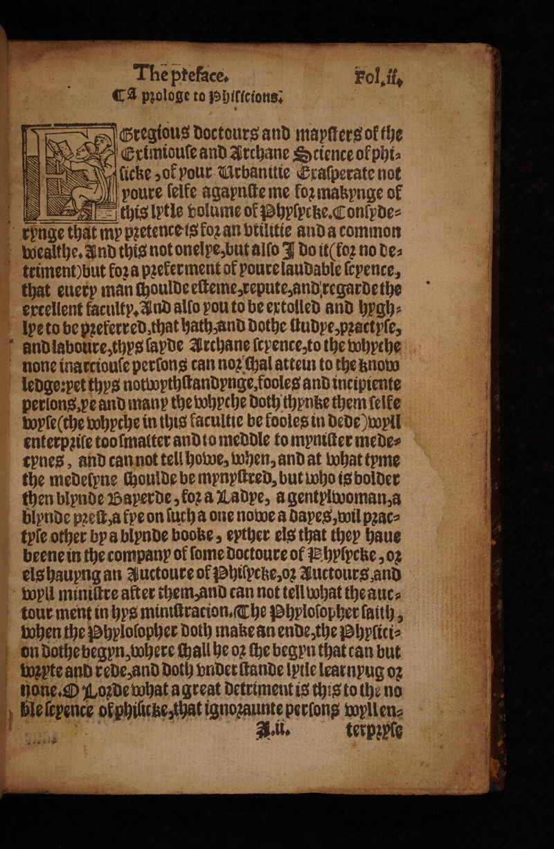 Ca pꝛologe to Phillcions. Gregious doctours and mapſters of the E rximiodule and Archane Science of phi⸗ (cke „ok pour Urbanttie Eratperate not I youre ſelke agapnite me for makynge of this lytle volume of Phylyctze. Conlyde⸗ ercellent faculty. And allo pou to be extolled and hygh⸗ the medelyne choulde be mynyſtred, but whois bolder blynde pꝛeſt a kye on ſucha one nowe a Bayes, wil pꝛac⸗ tyle other bya blynde booke, eyther els that they haue beene in the company of ſome doctoure of E hylpcke, oꝛ els hauyng an Auctoure of Philpcke, oꝛ Auctours and tour ment in hys miniſtracion. The Phyloſopher faith, toben the Phylolopher Doth make an ende, the Phyſiti⸗ 1 ‘ 1 iB 1 Ss oes . Ble ſcyence ol philicke, that ignoꝛaunte perlong wyllen⸗ „ A. Ul. terpꝛpple * ( ne ag Ww nn = — :